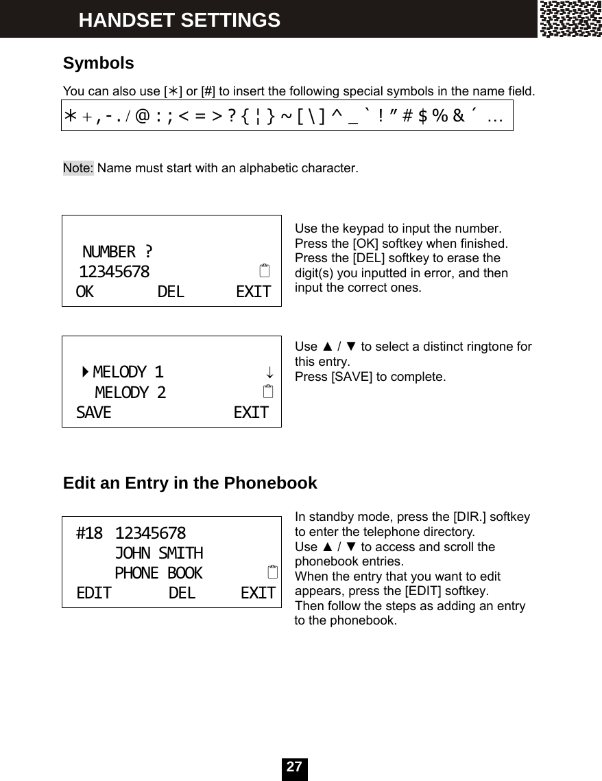   27 Symbols You can also use [&frac12;] or [#] to insert the following special symbols in the name field. &frac12; + , - . / @ : ; < = > ? { &brvbar; } ~ [ \ ] ^ _ ` ! &Prime; # $ % &amp; &acute; &hellip;  Note: Name must start with an alphabetic character.    Use the keypad to input the number. Press the [OK] softkey when finished. Press the [DEL] softkey to erase the digit(s) you inputted in error, and then input the correct ones.    Use ▲ / ▼ to select a distinct ringtone for this entry. Press [SAVE] to complete.      Edit an Entry in the Phonebook  In standby mode, press the [DIR.] softkey to enter the telephone directory. Use ▲ / ▼ to access and scroll the phonebook entries. When the entry that you want to edit appears, press the [EDIT] softkey. Then follow the steps as adding an entry               to the phonebook.      NUMBER?12345678OKDELEXIT MELODY1&darr;MELODY2SAVEEXIT #1812345678JOHNSMITHPHONEBOOKEDITDELEXIT HANDSET SETTINGS 