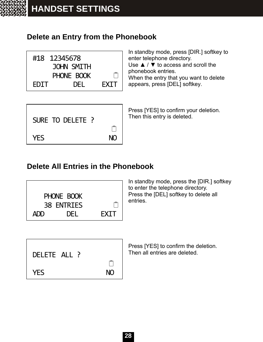   28   Delete an Entry from the Phonebook  In standby mode, press [DIR.] softkey to enter telephone directory. Use ▲ / ▼ to access and scroll the phonebook entries. When the entry that you want to delete appears, press [DEL] softkey.    Press [YES] to confirm your deletion. Then this entry is deleted.       Delete All Entries in the Phonebook  In standby mode, press the [DIR.] softkey to enter the telephone directory. Press the [DEL] softkey to delete all entries.       Press [YES] to confirm the deletion. Then all entries are deleted.       #1812345678JOHNSMITHPHONEBOOKEDITDELEXIT SURETODELETE?YESNO PHONEBOOK38ENTRIESADDDELEXIT DELETEALL?YESNO HANDSET SETTINGS 