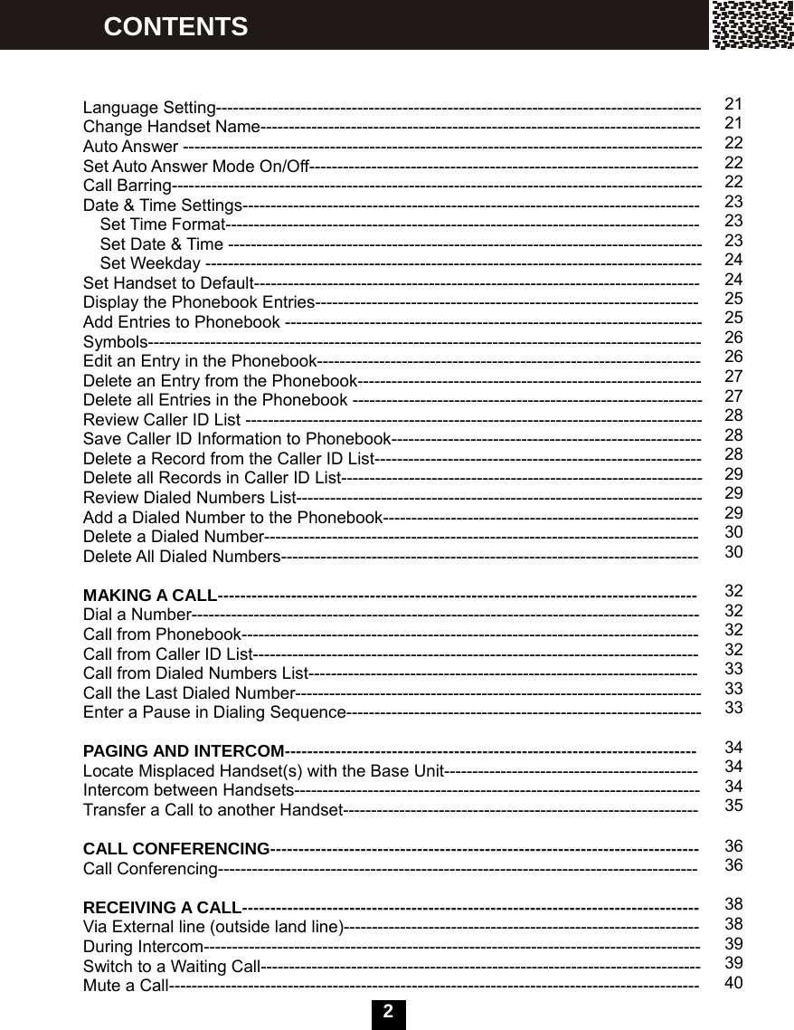   2    Language Setting-------------------------------------------------------------------------------------- Change Handset Name------------------------------------------------------------------------------ Auto Answer -------------------------------------------------------------------------------------------- Set Auto Answer Mode On/Off--------------------------------------------------------------------- Call Barring---------------------------------------------------------------------------------------------- Date &amp; Time Settings--------------------------------------------------------------------------------- Set Time Format------------------------------------------------------------------------------------     Set Date &amp; Time ------------------------------------------------------------------------------------ Set Weekday ---------------------------------------------------------------------------------------- Set Handset to Default------------------------------------------------------------------------------- Display the Phonebook Entries-------------------------------------------------------------------- Add Entries to Phonebook -------------------------------------------------------------------------- Symbols-------------------------------------------------------------------------------------------------- Edit an Entry in the Phonebook-------------------------------------------------------------------- Delete an Entry from the Phonebook------------------------------------------------------------- Delete all Entries in the Phonebook -------------------------------------------------------------- Review Caller ID List --------------------------------------------------------------------------------- Save Caller ID Information to Phonebook------------------------------------------------------- Delete a Record from the Caller ID List---------------------------------------------------------- Delete all Records in Caller ID List---------------------------------------------------------------- Review Dialed Numbers List------------------------------------------------------------------------ Add a Dialed Number to the Phonebook-------------------------------------------------------- Delete a Dialed Number----------------------------------------------------------------------------- Delete All Dialed Numbers--------------------------------------------------------------------------  MAKING A CALL------------------------------------------------------------------------------------- Dial a Number------------------------------------------------------------------------------------------ Call from Phonebook--------------------------------------------------------------------------------- Call from Caller ID List------------------------------------------------------------------------------- Call from Dialed Numbers List--------------------------------------------------------------------- Call the Last Dialed Number------------------------------------------------------------------------ Enter a Pause in Dialing Sequence---------------------------------------------------------------  PAGING AND INTERCOM------------------------------------------------------------------------- Locate Misplaced Handset(s) with the Base Unit--------------------------------------------- Intercom between Handsets------------------------------------------------------------------------ Transfer a Call to another Handset---------------------------------------------------------------  CALL CONFERENCING---------------------------------------------------------------------------- Call Conferencing-------------------------------------------------------------------------------------  RECEIVING A CALL--------------------------------------------------------------------------------- Via External line (outside land line)--------------------------------------------------------------- During Intercom---------------------------------------------------------------------------------------- Switch to a Waiting Call------------------------------------------------------------------------------ Mute a Call---------------------------------------------------------------------------------------------- CONTENTS  21 2122222223232324 24 25 25 26 26 27 27 2828 28 29 29 29 30 30  32323232 333333  34 34 34 35  3636  38 38 39 39 40 