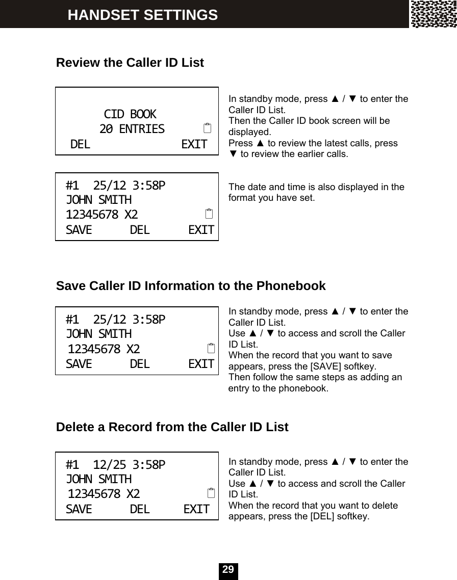   29   Review the Caller ID List   In standby mode, press ▲ / ▼ to enter the Caller ID List. Then the Caller ID book screen will be displayed. Press ▲ to review the latest calls, press ▼ to review the earlier calls.   The date and time is also displayed in the format you have set.       Save Caller ID Information to the Phonebook  In standby mode, press ▲ / ▼ to enter the Caller ID List. Use ▲ / ▼ to access and scroll the Caller ID List. When the record that you want to save appears, press the [SAVE] softkey. Then follow the same steps as adding an                                               entry to the phonebook.   Delete a Record from the Caller ID List   In standby mode, press ▲ / ▼ to enter the Caller ID List. Use ▲ / ▼ to access and scroll the Caller ID List. When the record that you want to delete appears, press the [DEL] softkey.    CIDBOOK20ENTRIESDELEXIT #125/123:58PJOHNSMITH12345678X2SAVEDELEXIT #125/123:58PJOHNSMITH12345678X2SAVEDELEXIT #112/253:58PJOHNSMITH12345678X2SAVEDELEXIT HANDSET SETTINGS 
