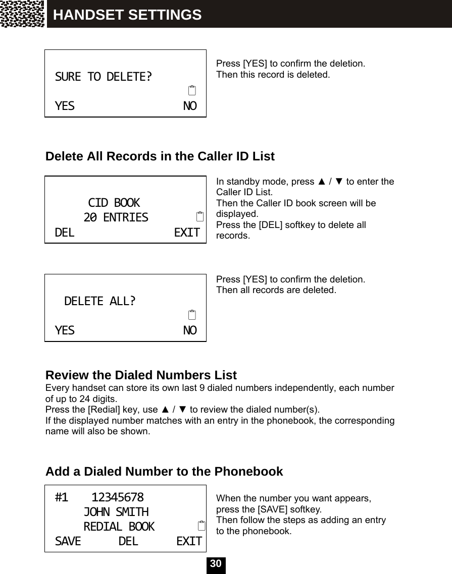   30   Press [YES] to confirm the deletion. Then this record is deleted.       Delete All Records in the Caller ID List  In standby mode, press ▲ / ▼ to enter the Caller ID List. Then the Caller ID book screen will be displayed. Press the [DEL] softkey to delete all records.    Press [YES] to confirm the deletion. Then all records are deleted.       Review the Dialed Numbers List Every handset can store its own last 9 dialed numbers independently, each number of up to 24 digits. Press the [Redial] key, use ▲ / ▼ to review the dialed number(s). If the displayed number matches with an entry in the phonebook, the corresponding name will also be shown.   Add a Dialed Number to the Phonebook  When the number you want appears, press the [SAVE] softkey. Then follow the steps as adding an entry to the phonebook.  SURETODELETE?YESNO CIDBOOK20ENTRIESDELEXIT DELETEALL?YESNO #112345678JOHNSMITHREDIALBOOKSAVEDELEXITHANDSET SETTINGS 