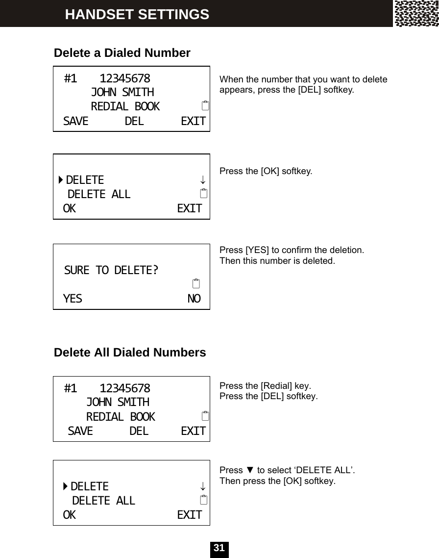   31HANDSET SETTINGS   Delete a Dialed Number   When the number that you want to delete appears, press the [DEL] softkey.      Press the [OK] softkey.      Press [YES] to confirm the deletion. Then this number is deleted.       Delete All Dialed Numbers   Press the [Redial] key. Press the [DEL] softkey.       Press ▼ to select &lsquo;DELETE ALL&rsquo;. Then press the [OK] softkey.       #112345678JOHNSMITHREDIALBOOKSAVEDELEXIT   DELETE&darr;DELETEALLOKEXIT      SURETODELETE?YESNO   #112345678JOHNSMITHREDIALBOOKSAVEDELEXITDELETE&darr;DELETEALLOKEXIT 