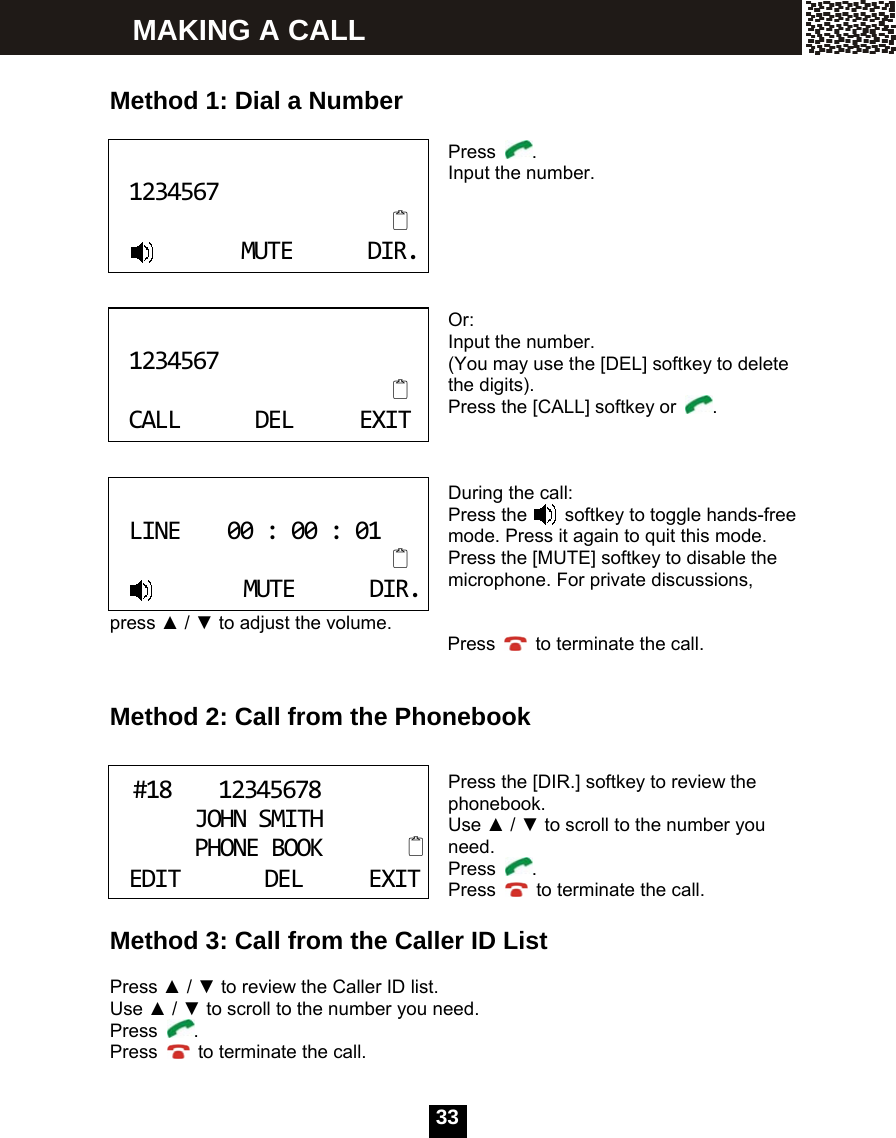   33  Method 1: Dial a Number   Press  . Input the number.      Or: Input the number. (You may use the [DEL] softkey to delete the digits). Press the [CALL] softkey or  .    During the call: Press the    softkey to toggle hands-free mode. Press it again to quit this mode. Press the [MUTE] softkey to disable the microphone. For private discussions,                                     press ▲ / ▼ to adjust the volume.                                     Press    to terminate the call.   Method 2: Call from the Phonebook   Press the [DIR.] softkey to review the phonebook. Use ▲ / ▼ to scroll to the number you need. Press  . Press    to terminate the call.  Method 3: Call from the Caller ID List  Press ▲ / ▼ to review the Caller ID list. Use ▲ / ▼ to scroll to the number you need. Press  . Press    to terminate the call. 1234567MUTEDIR. 1234567CALLDELEXIT LINE00:00:01MUTEDIR.#1812345678JOHNSMITHPHONEBOOK  EDITDELEXIT MAKING A CALL 