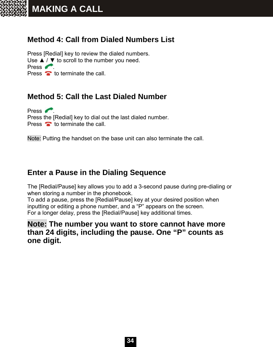  34   Method 4: Call from Dialed Numbers List  Press [Redial] key to review the dialed numbers. Use ▲ / ▼ to scroll to the number you need. Press  . Press    to terminate the call.   Method 5: Call the Last Dialed Number  Press  . Press the [Redial] key to dial out the last dialed number. Press    to terminate the call.  Note: Putting the handset on the base unit can also terminate the call.     Enter a Pause in the Dialing Sequence  The [Redial/Pause] key allows you to add a 3-second pause during pre-dialing or when storing a number in the phonebook. To add a pause, press the [Redial/Pause] key at your desired position when inputting or editing a phone number, and a &ldquo;P&rdquo; appears on the screen. For a longer delay, press the [Redial/Pause] key additional times.       Note: The number you want to store cannot have more than 24 digits, including the pause. One &ldquo;P&rdquo; counts as one digit.MAKING A CALL 