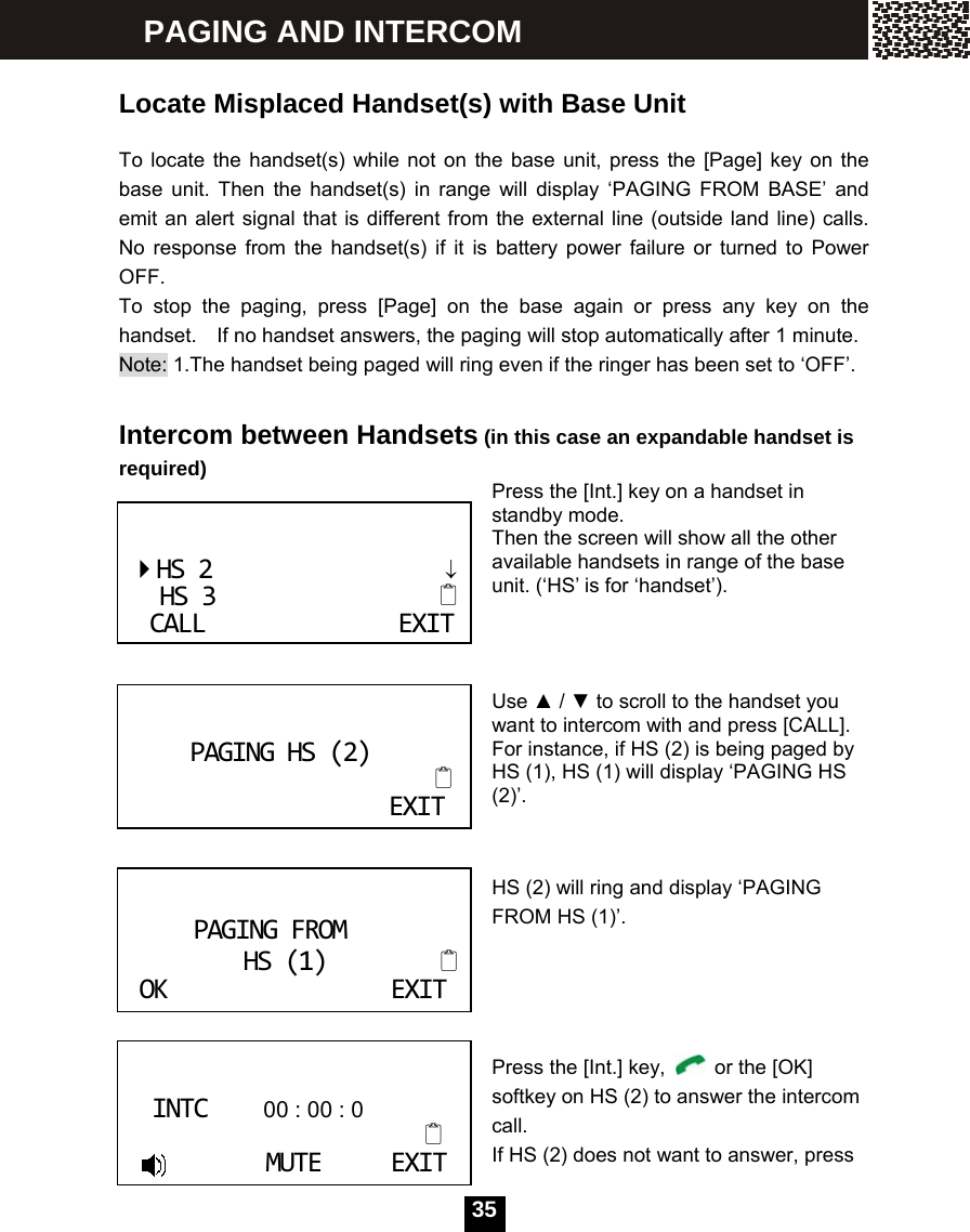   35 Locate Misplaced Handset(s) with Base Unit  To locate the handset(s) while not on the base unit, press the [Page] key on the base unit. Then the handset(s) in range will display &lsquo;PAGING FROM BASE&rsquo; and emit an alert signal that is different from the external line (outside land line) calls. No response from the handset(s) if it is battery power failure or turned to Power OFF. To stop the paging, press [Page] on the base again or press any key on the handset.    If no handset answers, the paging will stop automatically after 1 minute. Note: 1.The handset being paged will ring even if the ringer has been set to &lsquo;OFF&rsquo;.          Intercom between Handsets (in this case an expandable handset is required) Press the [Int.] key on a handset in standby mode. Then the screen will show all the other available handsets in range of the base unit. (&lsquo;HS&rsquo; is for &lsquo;handset&rsquo;).    Use ▲ / ▼ to scroll to the handset you want to intercom with and press [CALL].   For instance, if HS (2) is being paged by HS (1), HS (1) will display &lsquo;PAGING HS (2)&rsquo;.   HS (2) will ring and display &lsquo;PAGING FROM HS (1)&rsquo;.                                          Press the [Int.] key,    or the [OK] softkey on HS (2) to answer the intercom call. If HS (2) does not want to answer, press   HS2&darr;HS3CALLEXITPAGINGHS(2)                       EXIT  PAGINGFROMHS(1)           OKEXIT   INTC          00 : 00 : 0  MUTEEXIT PAGING AND INTERCOM 