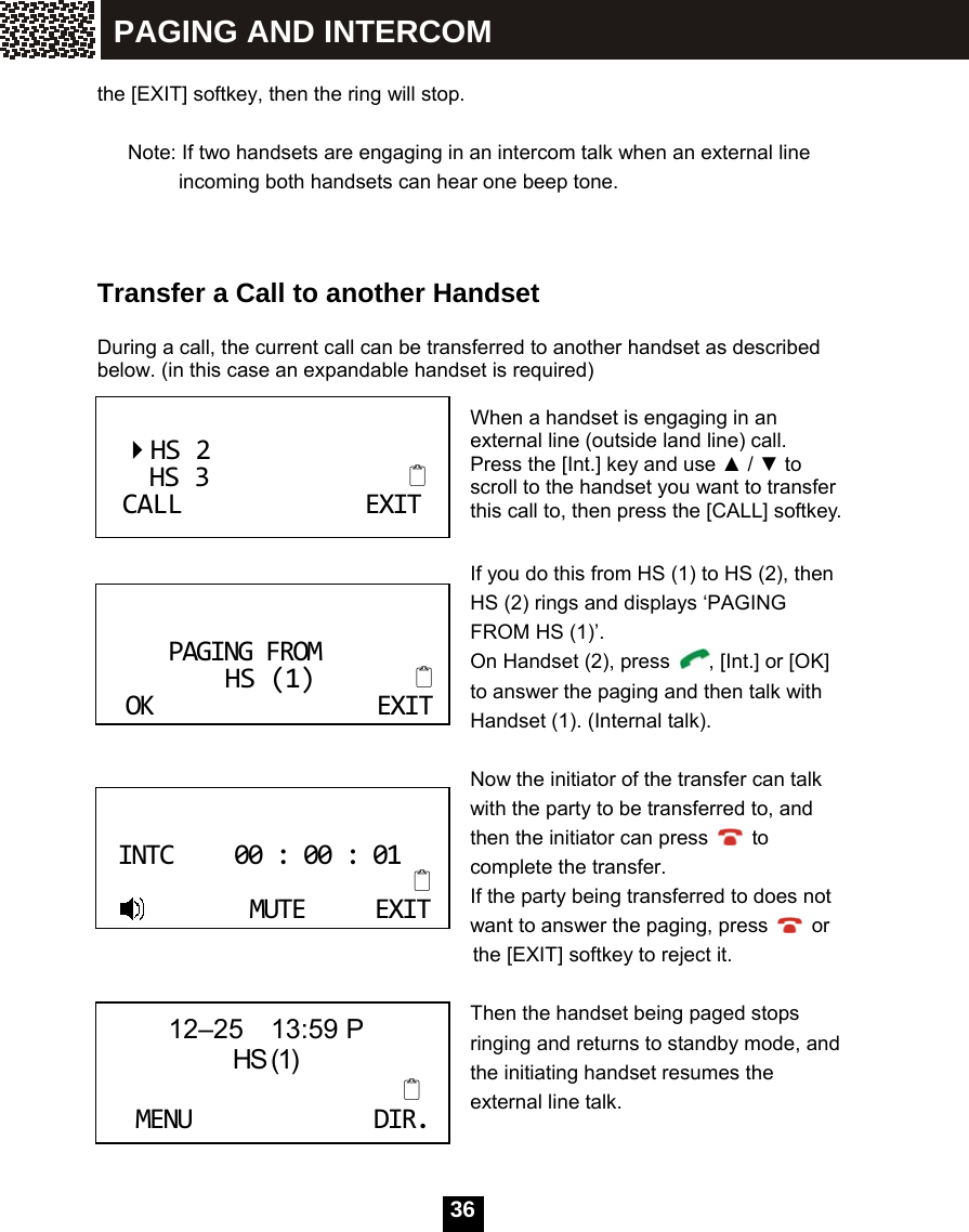   36 the [EXIT] softkey, then the ring will stop.  Note: If two handsets are engaging in an intercom talk when an external line incoming both handsets can hear one beep tone.   Transfer a Call to another Handset  During a call, the current call can be transferred to another handset as described below. (in this case an expandable handset is required)  When a handset is engaging in an external line (outside land line) call. Press the [Int.] key and use ▲ / ▼ to scroll to the handset you want to transfer this call to, then press the [CALL] softkey.  If you do this from HS (1) to HS (2), then HS (2) rings and displays &lsquo;PAGING FROM HS (1)&rsquo;.   On Handset (2), press  , [Int.] or [OK] to answer the paging and then talk with Handset (1). (Internal talk).  Now the initiator of the transfer can talk with the party to be transferred to, and then the initiator can press   to complete the transfer. If the party being transferred to does not         want to answer the paging, press   or     the [EXIT] softkey to reject it.        Then the handset being paged stops ringing and returns to standby mode, and the initiating handset resumes the external line talk.   HS2HS3CALLEXITPAGINGFROMHS(1)OKEXITINTC00:00:01MUTEEXIT 12&ndash;25  13:59 P                HS (1)MENUDIR.PAGING AND INTERCOM 