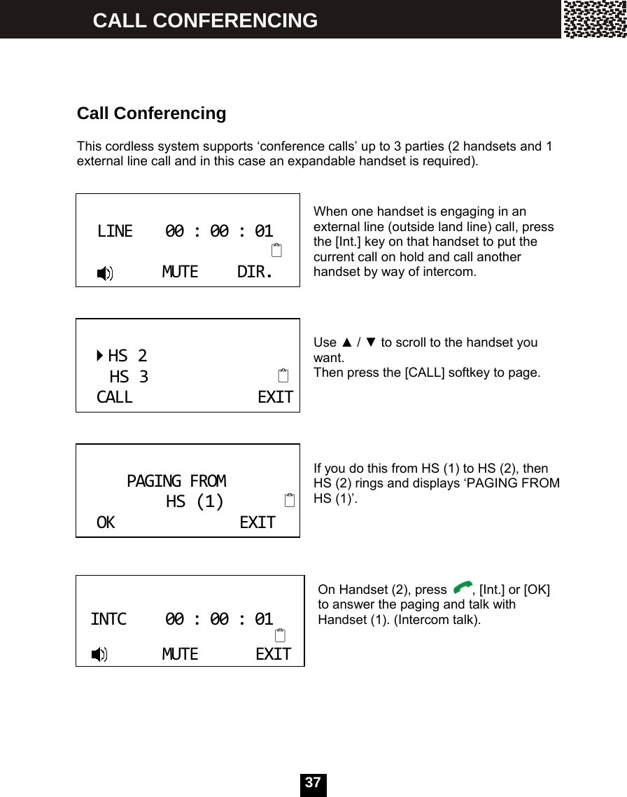  37    Call Conferencing  This cordless system supports &lsquo;conference calls&rsquo; up to 3 parties (2 handsets and 1 external line call and in this case an expandable handset is required).   When one handset is engaging in an external line (outside land line) call, press the [Int.] key on that handset to put the current call on hold and call another handset by way of intercom.    Use ▲ / ▼ to scroll to the handset you want. Then press the [CALL] softkey to page.      If you do this from HS (1) to HS (2), then HS (2) rings and displays &lsquo;PAGING FROM HS (1)&rsquo;.      On Handset (2), press  , [Int.] or [OK] to answer the paging and talk with Handset (1). (Intercom talk).         LINE00:00:01MUTEDIR. HS2HS3CALLEXIT PAGINGFROMHS(1)OKEXIT INTC00:00:01MUTEEXIT CALL CONFERENCING 