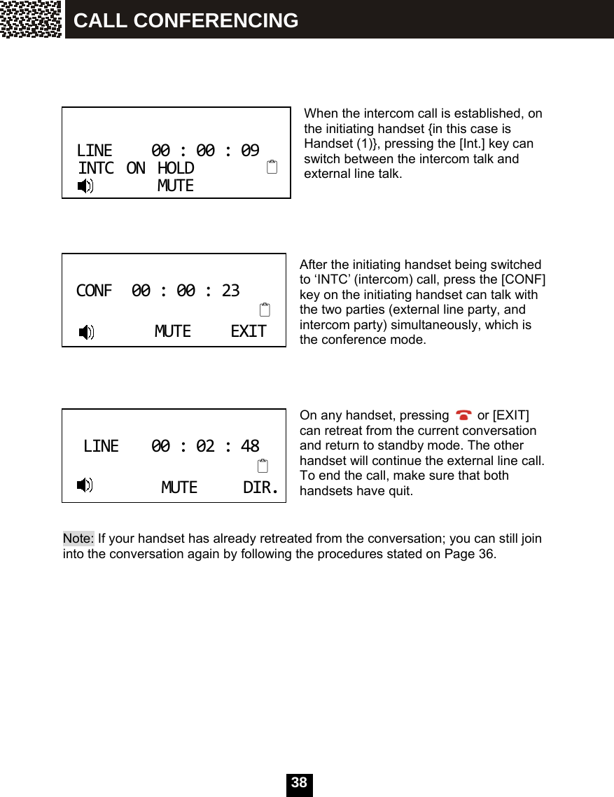   38     When the intercom call is established, on the initiating handset {in this case is Handset (1)}, pressing the [Int.] key can switch between the intercom talk and external line talk.      After the initiating handset being switched to &lsquo;INTC&rsquo; (intercom) call, press the [CONF] key on the initiating handset can talk with the two parties (external line party, and intercom party) simultaneously, which is the conference mode.     On any handset, pressing   or [EXIT] can retreat from the current conversation and return to standby mode. The other handset will continue the external line call. To end the call, make sure that both handsets have quit.   Note: If your handset has already retreated from the conversation; you can still join   into the conversation again by following the procedures stated on Page 36.             LINE00:00:09INTCONHOLDMUTE CONF00:00:23MUTEEXIT LINE00:02:48MUTEDIR. CALL CONFERENCING 