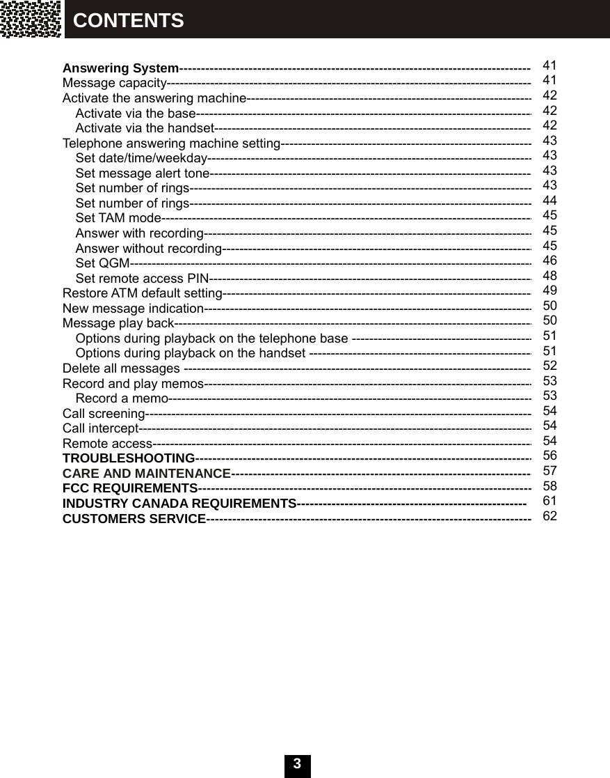   3    Answering System---------------------------------------------------------------------------------- Message capacity------------------------------------------------------------------------------------- Activate the answering machine------------------------------------------------------------------- Activate via the base------------------------------------------------------------------------------- Activate via the handset-------------------------------------------------------------------------- Telephone answering machine setting----------------------------------------------------------- Set date/time/weekday---------------------------------------------------------------------------- Set message alert tone--------------------------------------------------------------------------- Set number of rings------------------------------------------------------------------------------- Set number of rings-------------------------------------------------------------------------------- Set TAM mode-------------------------------------------------------------------------------------- Answer with recording----------------------------------------------------------------------------- Answer without recording------------------------------------------------------------------------- Set QGM---------------------------------------------------------------------------------------------- Set remote access PIN--------------------------------------------------------------------------- Restore ATM default setting------------------------------------------------------------------------ New message indication---------------------------------------------------------------------------- Message play back----------------------------------------------------------------------------------- Options during playback on the telephone base ------------------------------------------- Options during playback on the handset ---------------------------------------------------- Delete all messages --------------------------------------------------------------------------------- Record and play memos----------------------------------------------------------------------------- Record a memo------------------------------------------------------------------------------------- Call screening------------------------------------------------------------------------------------------ Call intercept------------------------------------------------------------------------------------------- Remote access---------------------------------------------------------------------------------------- TROUBLESHOOTING------------------------------------------------------------------------------- CARE AND MAINTENANCE---------------------------------------------------------------------- FCC REQUIREMENTS------------------------------------------------------------------------------ INDUSTRY CANADA REQUIREMENTS----------------------------------------------------- CUSTOMERS SERVICE----------------------------------------------------------------------------               41414242 424343434344454545464849 5050 51 51 52 5353 54 54 54 56 57 58 61 62 CONTENTS 