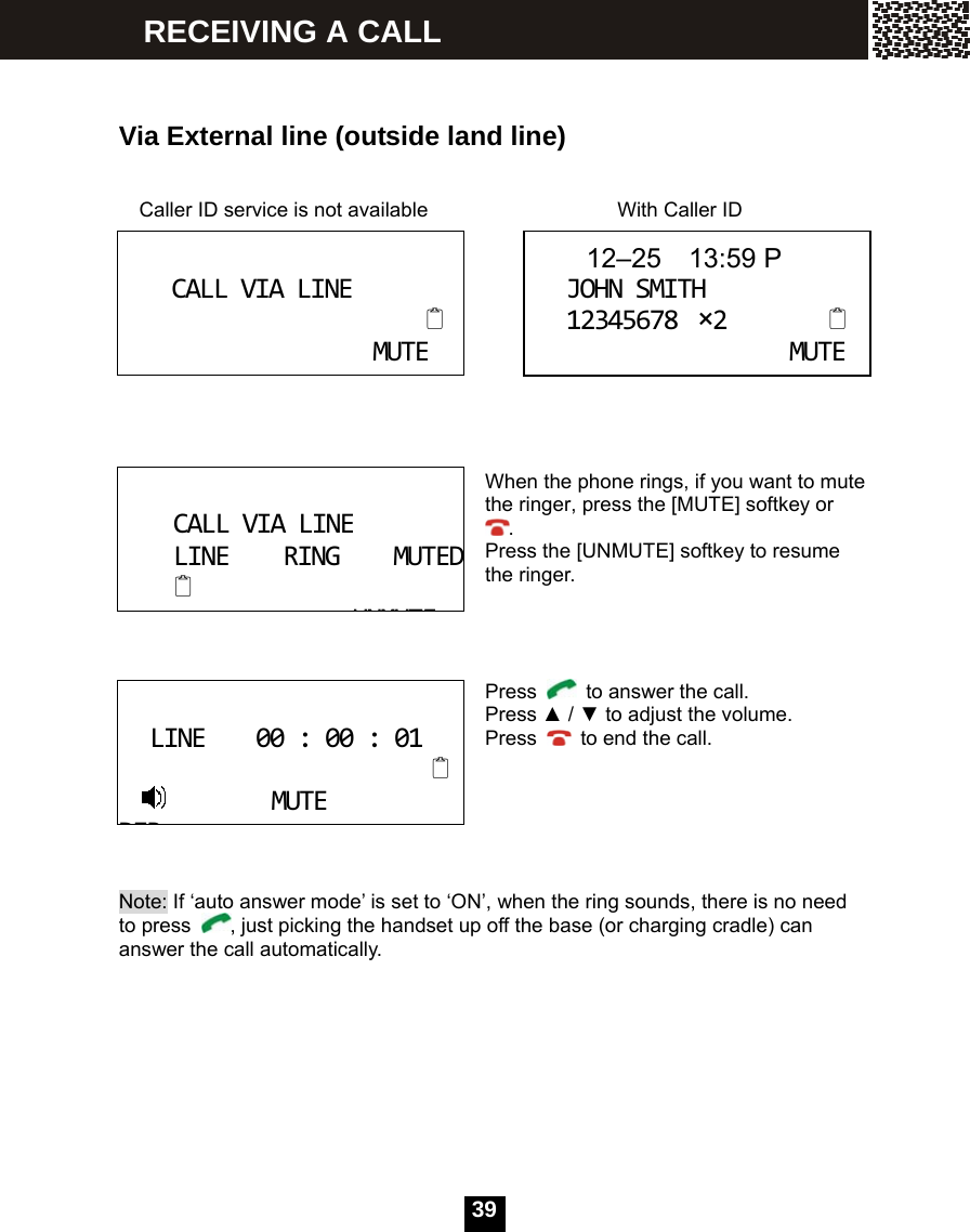   39  Via External line (outside land line)   Caller ID service is not available              With Caller ID     When the phone rings, if you want to mute the ringer, press the [MUTE] softkey or . Press the [UNMUTE] softkey to resume the ringer.     Press    to answer the call. Press ▲ / ▼ to adjust the volume. Press    to end the call.       Note: If &lsquo;auto answer mode&rsquo; is set to &lsquo;ON&rsquo;, when the ring sounds, there is no need to press  , just picking the handset up off the base (or charging cradle) can answer the call automatically.  CALLVIALINEMUTE 12&ndash;25  13:59 PJOHNSMITH12345678&times;2MUTE CALLVIALINELINERINGMUTEDUNMUTELINE00:00:01MUTEDIRRECEIVING A CALL 