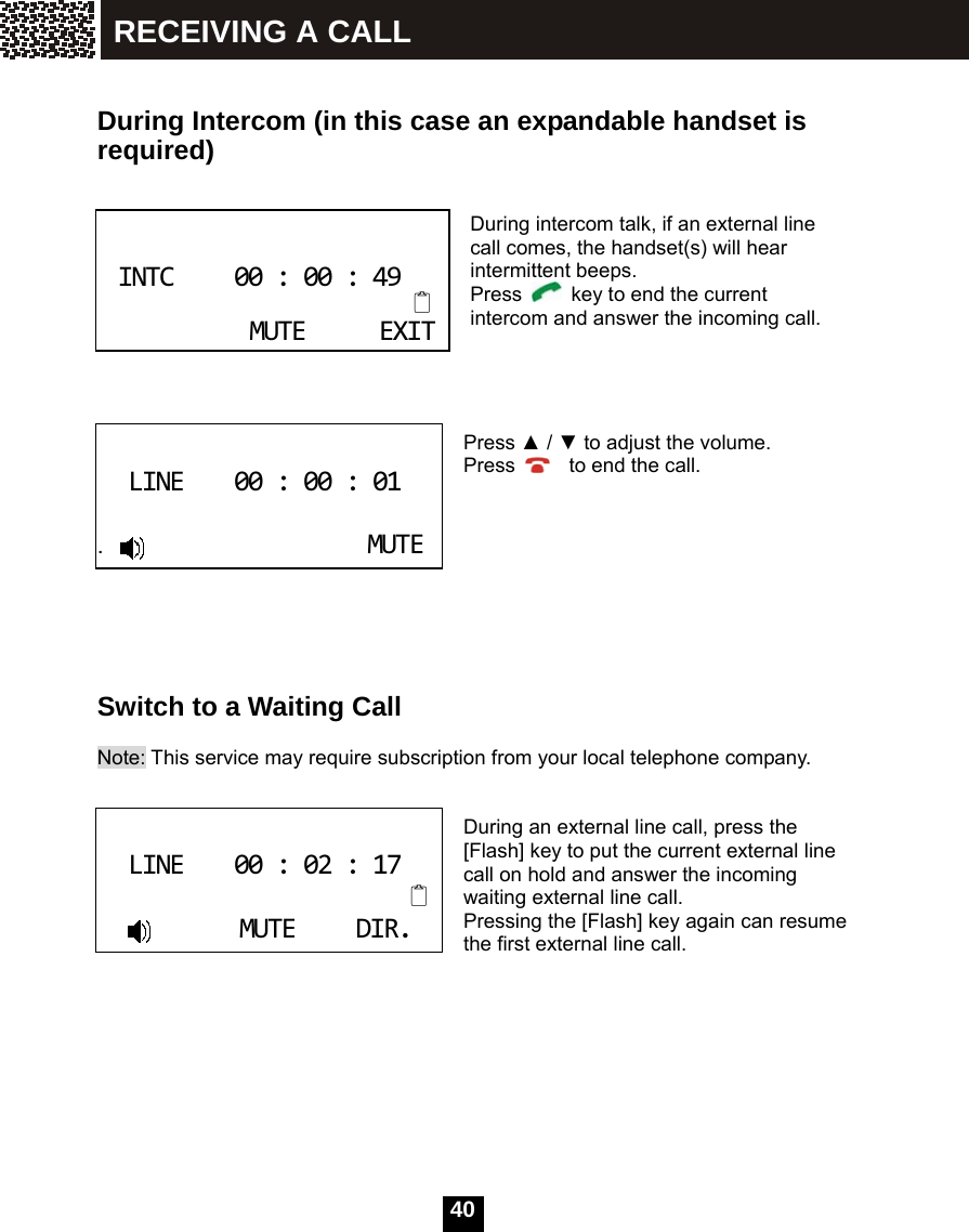   40  During Intercom (in this case an expandable handset is required)   During intercom talk, if an external line call comes, the handset(s) will hear intermittent beeps. Press    key to end the current intercom and answer the incoming call.     Press ▲ / ▼ to adjust the volume. Press      to end the call.         Switch to a Waiting Call  Note: This service may require subscription from your local telephone company.   During an external line call, press the [Flash] key to put the current external line call on hold and answer the incoming waiting external line call. Pressing the [Flash] key again can resume the first external line call.  INTC00:00:49MUTEEXIT LINE00:00:01                      .MUTE LINE00:02:17MUTEDIR. RECEIVING A CALL 