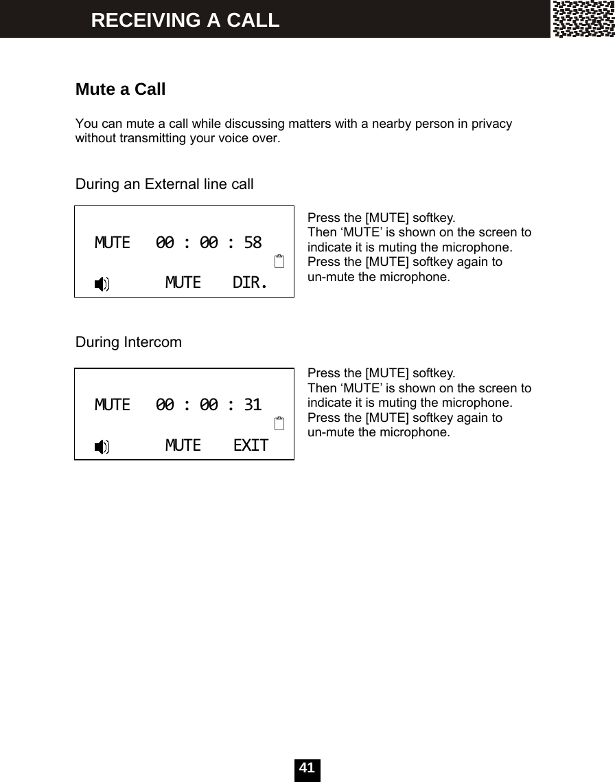   41   Mute a Call  You can mute a call while discussing matters with a nearby person in privacy without transmitting your voice over.   During an External line call  Press the [MUTE] softkey. Then &lsquo;MUTE&rsquo; is shown on the screen to indicate it is muting the microphone. Press the [MUTE] softkey again to un-mute the microphone.    During Intercom  Press the [MUTE] softkey. Then &lsquo;MUTE&rsquo; is shown on the screen to indicate it is muting the microphone. Press the [MUTE] softkey again to un-mute the microphone.                   MUTE00:00:58MUTEDIR. MUTE00:00:31MUTEEXIT RECEIVING A CALL 