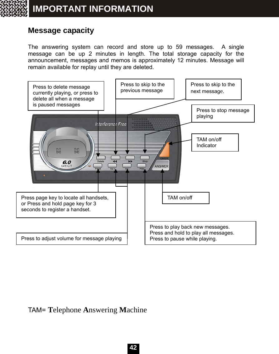   42 Message capacity  The answering system can record and store up to 59 messages.  A single message can be up 2 minutes in length. The total storage capacity for the announcement, messages and memos is approximately 12 minutes. Message will remain available for replay until they are deleted.                               TAM= Telephone Answering Machine  Press to delete message currently playing, or press to delete all when a message is paused messages  Press to skip to the previous message Press to skip to the next message. Press to stop message playing Press page key to locate all handsets, or Press and hold page key for 3 seconds to register a handset. TAM on/off Press to play back new messages.   Press and hold to play all messages.   Press to pause while playing. Press to adjust volume for message playing TAM on/off Indicator IMPORTANT INFORMATION 
