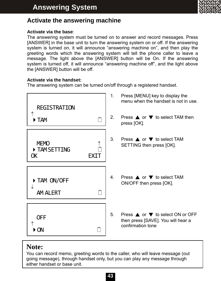   43 Activate the answering machine  Activate via the base:   The answering system must be turned on to answer and record messages. Press [ANSWER] in the base unit to turn the answering system on or off. If the answering system is turned on, it will announce &ldquo;answering machine on&rdquo;, and then play the greeting words which the answering system will tell the phone caller to leave a message. The light above the [ANSWER] button will be On. If the answering system is turned off, it will announce &ldquo;answering machine off&rdquo;, and the light above the [ANSWER] button will be off.  Activate via the handset:   The answering system can be turned on/off through a registered handset.  1.  Press [MENU] key to display the menu when the handset is not in use.   2. Press ▲ or ▼  to select TAM then press [OK].   3. Press ▲ or ▼ to select TAM SETTING then press [OK].      4. Press ▲ or ▼ to select TAM ON/OFF then press [OK].     5. Press ▲ or ▼  to select ON or OFF then press [SAVE]. You will hear a confirmation tone   Answering System REGISTRATION&uarr;TAM Note:  You can record memo, greeting words to the caller, who will leave message (out going message), through handset only, but you can play any message through either handset or base unit.TAMON/OFF&darr;AMALERTOFF&uarr;ONMEMO&uarr; TAMSETTING OKEXIT