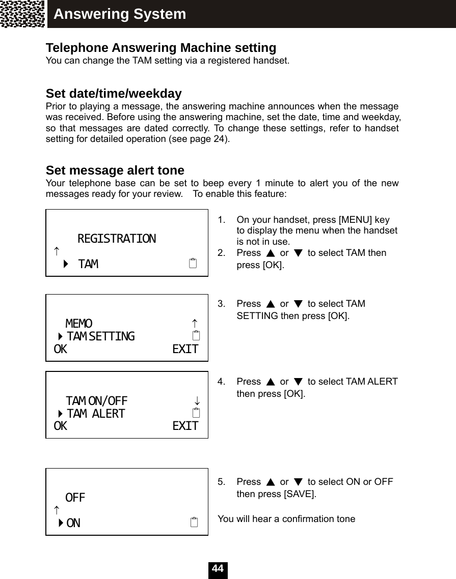   44 Telephone Answering Machine setting You can change the TAM setting via a registered handset.    Set date/time/weekday Prior to playing a message, the answering machine announces when the message was received. Before using the answering machine, set the date, time and weekday, so that messages are dated correctly. To change these settings, refer to handset setting for detailed operation (see page 24).  Set message alert tone Your telephone base can be set to beep every 1 minute to alert you of the new messages ready for your review.    To enable this feature:  1.  On your handset, press [MENU] key to display the menu when the handset is not in use. 2. Press ▲ or ▼  to select TAM then press [OK].   3. Press ▲ or ▼ to select TAM SETTING then press [OK].      4. Press ▲ or ▼ to select TAM ALERT then press [OK].         5. Press ▲ or ▼  to select ON or OFF then press [SAVE].  You will hear a confirmation tone    MEMO&uarr; TAMSETTING OKEXITREGISTRATION&uarr;TAM TAMON/OFF&darr;TAMALERTOKEXITOFF&uarr;ONAnswering System 