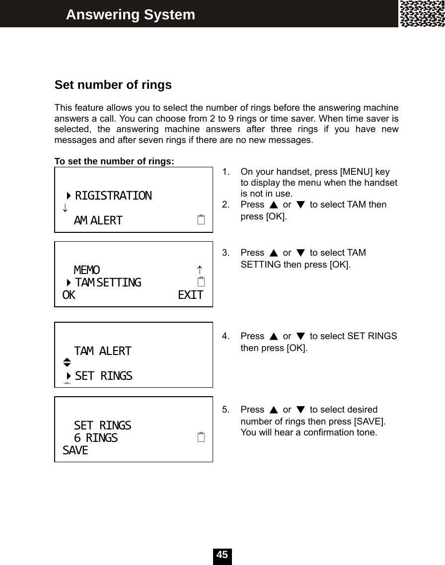   45   Set number of rings  This feature allows you to select the number of rings before the answering machine answers a call. You can choose from 2 to 9 rings or time saver. When time saver is selected, the answering machine answers after three rings if you have new messages and after seven rings if there are no new messages.  To set the number of rings:  1.  On your handset, press [MENU] key to display the menu when the handset is not in use. 2. Press ▲ or ▼  to select TAM then press [OK].   3. Press ▲ or ▼ to select TAM SETTING then press [OK].      4. Press ▲ or ▼  to select SET RINGS then press [OK].     5. Press ▲ or ▼  to select desired number of rings then press [SAVE]. You will hear a confirmation tone.       Answering System TAMALERT SETRINGSSETRINGS6RINGS SAVERIGISTRATION&darr;AMALERTMEMO&uarr; TAMSETTING OKEXIT