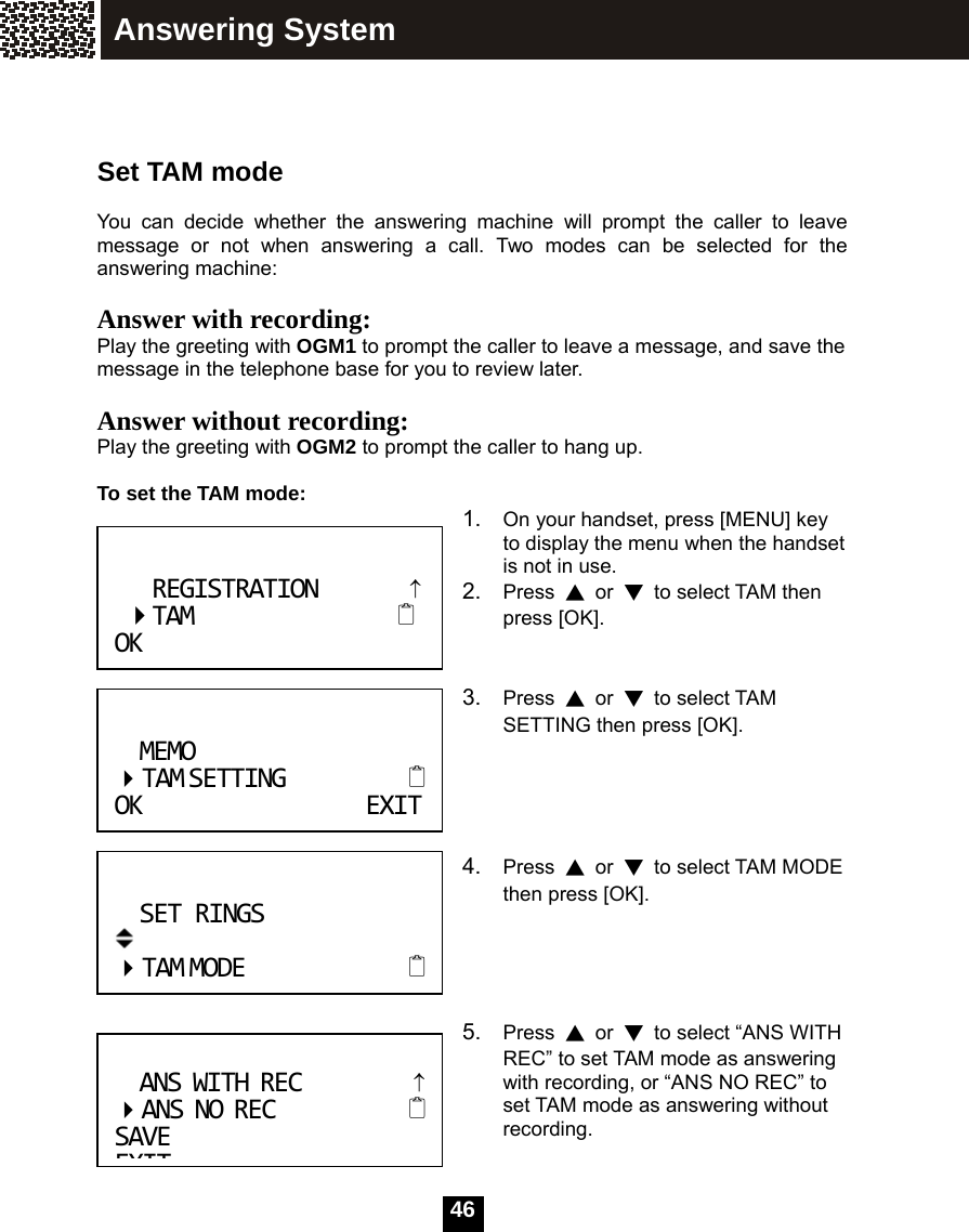  46   Set TAM mode  You can decide whether the answering machine will prompt the caller to leave message or not when answering a call. Two modes can be selected for the answering machine:  Answer with recording:  Play the greeting with OGM1 to prompt the caller to leave a message, and save the message in the telephone base for you to review later.  Answer without recording:  Play the greeting with OGM2 to prompt the caller to hang up.  To set the TAM mode:  1.  On your handset, press [MENU] key to display the menu when the handset is not in use. 2.  Press  ▲ or ▼  to select TAM then press [OK].   3.  Press  ▲ or ▼ to select TAM SETTING then press [OK].     4.  Press  ▲ or ▼  to select TAM MODE then press [OK].     5.  Press  ▲ or ▼  to select &ldquo;ANS WITH REC&rdquo; to set TAM mode as answering with recording, or &ldquo;ANS NO REC&rdquo; to set TAM mode as answering without recording.  ANSWITHREC&uarr; ANSNOREC SAVEEXITREGISTRATION&uarr;TAM OK                 MEMO TAMSETTING OKEXITSETRINGS TAMMODE Answering System 