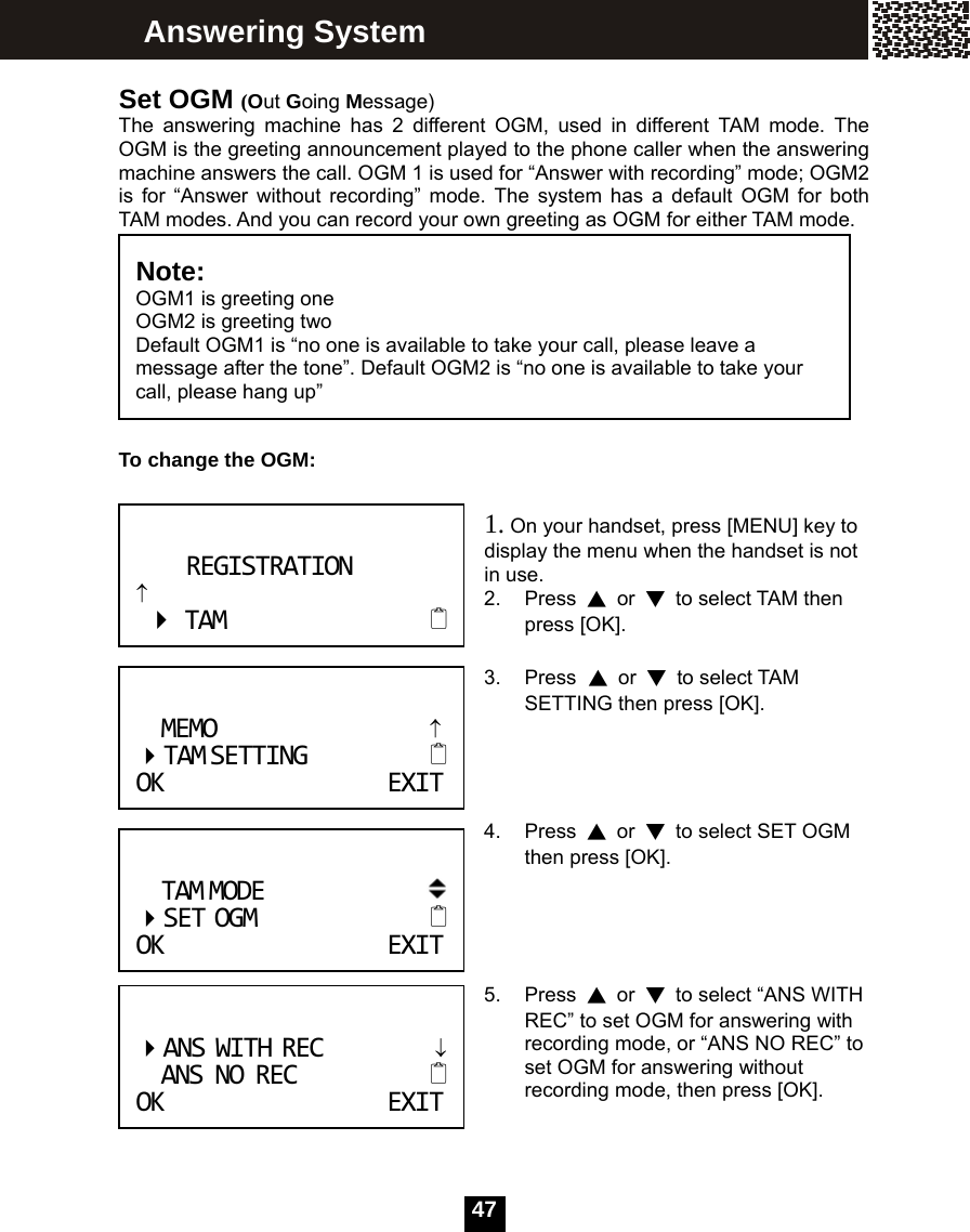   47 Set OGM (Out Going Message) The answering machine has 2 different OGM, used in different TAM mode. The OGM is the greeting announcement played to the phone caller when the answering machine answers the call. OGM 1 is used for &ldquo;Answer with recording&rdquo; mode; OGM2 is for &ldquo;Answer without recording&rdquo; mode. The system has a default OGM for both TAM modes. And you can record your own greeting as OGM for either TAM mode.       To change the OGM:   1. On your handset, press [MENU] key to display the menu when the handset is not in use. 2. Press ▲ or ▼  to select TAM then press [OK].  3. Press ▲ or ▼ to select TAM SETTING then press [OK].     4. Press ▲ or ▼  to select SET OGM then press [OK].     5. Press ▲ or ▼  to select &ldquo;ANS WITH REC&rdquo; to set OGM for answering with recording mode, or &ldquo;ANS NO REC&rdquo; to set OGM for answering without recording mode, then press [OK].    Note:  OGM1 is greeting one OGM2 is greeting two   Default OGM1 is &ldquo;no one is available to take your call, please leave a message after the tone&rdquo;. Default OGM2 is &ldquo;no one is available to take your call, please hang up&rdquo;  ANSWITHREC&darr;ANSNOREC OKEXITAnswering System REGISTRATION&uarr;TAM MEMO&uarr; TAMSETTING OKEXITTAMMODE  SETOGM OKEXIT