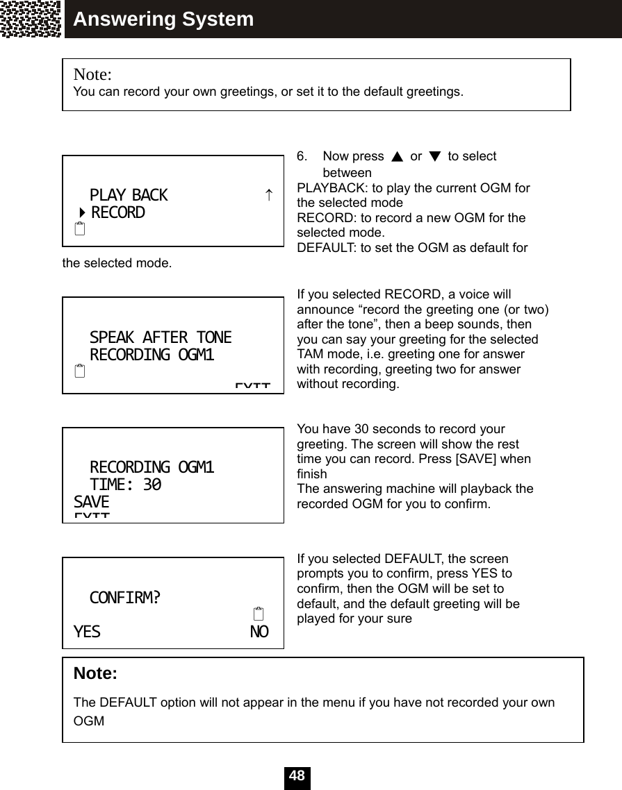   48       6. Now press ▲ or ▼ to select between  PLAYBACK: to play the current OGM for the selected mode RECORD: to record a new OGM for the selected mode. DEFAULT: to set the OGM as default for the selected mode.  If you selected RECORD, a voice will announce &ldquo;record the greeting one (or two) after the tone&rdquo;, then a beep sounds, then you can say your greeting for the selected TAM mode, i.e. greeting one for answer with recording, greeting two for answer without recording.     You have 30 seconds to record your greeting. The screen will show the rest time you can record. Press [SAVE] when finish The answering machine will playback the recorded OGM for you to confirm.   If you selected DEFAULT, the screen prompts you to confirm, press YES to confirm, then the OGM will be set to default, and the default greeting will be played for your sure        Note:  You can record your own greetings, or set it to the default greetings. PLAYBACK&uarr;RECORD SPEAKAFTERTONERECORDINGOGM1 EXITRECORDINGOGM1TIME:30 SAVEEXITNote:  The DEFAULT option will not appear in the menu if you have not recorded your own OGM  CONFIRM? YESNOAnswering System 
