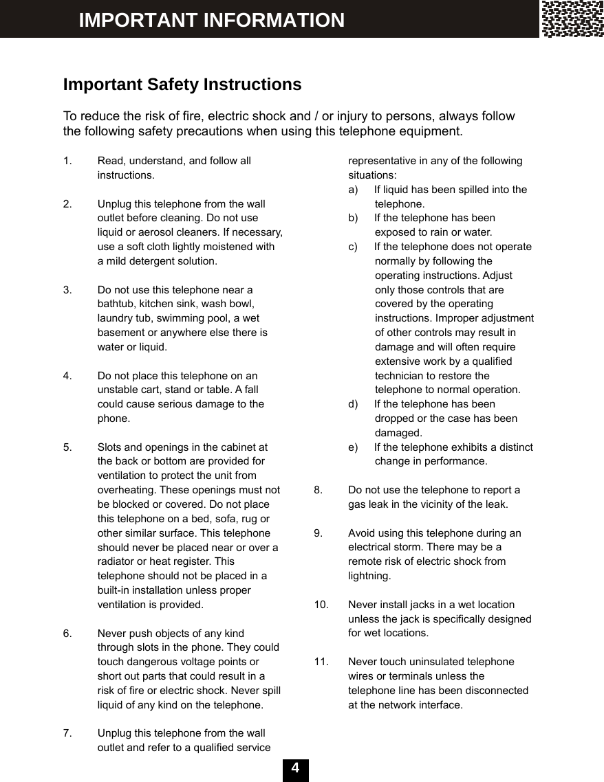   4    Important Safety Instructions  To reduce the risk of fire, electric shock and / or injury to persons, always follow the following safety precautions when using this telephone equipment.  1.  Read, understand, and follow all instructions.  2.  Unplug this telephone from the wall outlet before cleaning. Do not use liquid or aerosol cleaners. If necessary, use a soft cloth lightly moistened with a mild detergent solution.  3.  Do not use this telephone near a bathtub, kitchen sink, wash bowl, laundry tub, swimming pool, a wet basement or anywhere else there is water or liquid.  4.  Do not place this telephone on an unstable cart, stand or table. A fall could cause serious damage to the phone.  5.  Slots and openings in the cabinet at the back or bottom are provided for ventilation to protect the unit from overheating. These openings must not be blocked or covered. Do not place this telephone on a bed, sofa, rug or other similar surface. This telephone should never be placed near or over a radiator or heat register. This telephone should not be placed in a built-in installation unless proper ventilation is provided.  6.  Never push objects of any kind through slots in the phone. They could touch dangerous voltage points or short out parts that could result in a risk of fire or electric shock. Never spill liquid of any kind on the telephone.  7.  Unplug this telephone from the wall     outlet and refer to a qualified service representative in any of the following situations: a)  If liquid has been spilled into the   telephone. b)  If the telephone has been   exposed to rain or water. c)  If the telephone does not operate   normally by following the   operating instructions. Adjust only those controls that are covered by the operating instructions. Improper adjustment of other controls may result in damage and will often require extensive work by a qualified technician to restore the telephone to normal operation. d)  If the telephone has been   dropped or the case has been damaged. e)  If the telephone exhibits a distinct change in performance.  8.  Do not use the telephone to report a gas leak in the vicinity of the leak.  9.  Avoid using this telephone during an electrical storm. There may be a remote risk of electric shock from lightning.  10.  Never install jacks in a wet location unless the jack is specifically designed for wet locations.  11.  Never touch uninsulated telephone wires or terminals unless the telephone line has been disconnected at the network interface.    IMPORTANT INFORMATION 