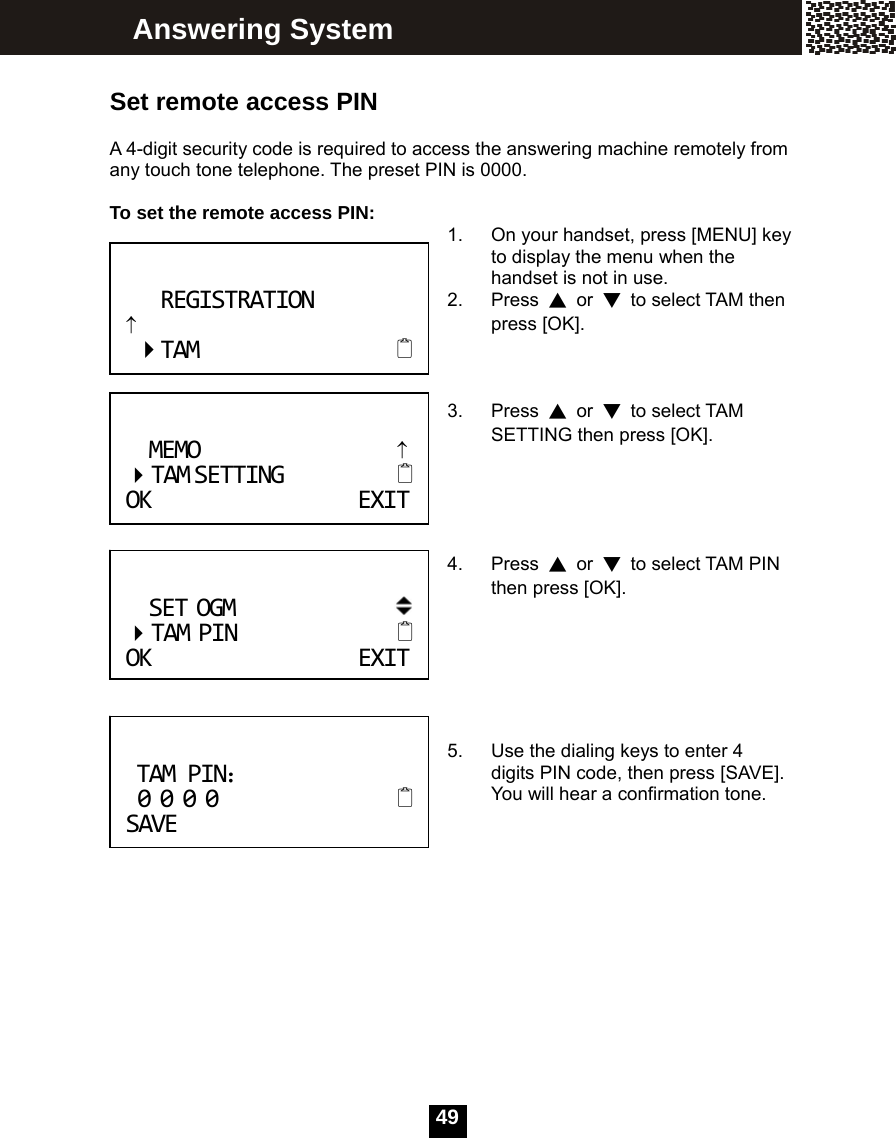   49 Set remote access PIN  A 4-digit security code is required to access the answering machine remotely from any touch tone telephone. The preset PIN is 0000.  To set the remote access PIN:  1.  On your handset, press [MENU] key to display the menu when the handset is not in use. 2. Press ▲ or ▼  to select TAM then press [OK].    3. Press ▲ or ▼ to select TAM SETTING then press [OK].      4. Press ▲ or ▼  to select TAM PIN then press [OK].       5.  Use the dialing keys to enter 4 digits PIN code, then press [SAVE]. You will hear a confirmation tone.           Answering System SETOGM TAMPIN OKEXIT TAMPIN： 0000SAVEREGISTRATION&uarr;TAM MEMO&uarr; TAMSETTING OKEXIT