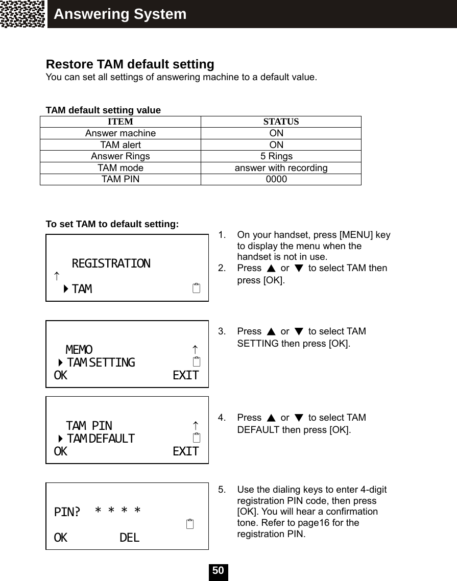  50  Restore TAM default setting You can set all settings of answering machine to a default value.     TAM default setting value ITEM STATUS Answer machine ON TAM alert ON Answer Rings 5 Rings TAM mode answer with recording TAM PIN 0000    To set TAM to default setting:  1.  On your handset, press [MENU] key to display the menu when the handset is not in use. 2. Press ▲ or ▼  to select TAM then press [OK].    3. Press ▲ or ▼ to select TAM SETTING then press [OK].      4. Press ▲ or ▼ to select TAM DEFAULT then press [OK].     5.  Use the dialing keys to enter 4-digit registration PIN code, then press [OK]. You will hear a confirmation tone. Refer to page16 for the registration PIN.  TAMPIN&uarr;TAMDEFAULT OKEXITPIN?****  OKDELREGISTRATION&uarr;TAM MEMO&uarr; TAMSETTING OKEXITAnswering System 