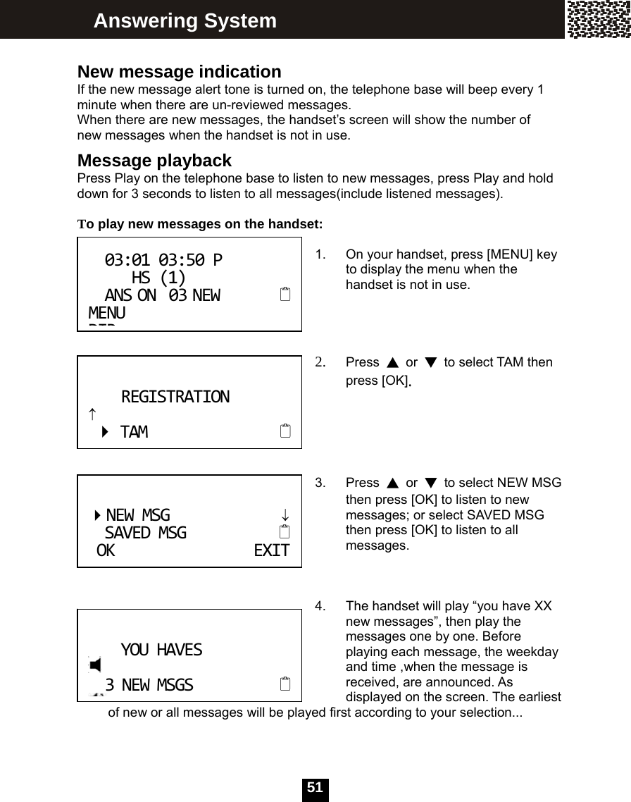   51 New message indication If the new message alert tone is turned on, the telephone base will beep every 1 minute when there are un-reviewed messages.   When there are new messages, the handset&rsquo;s screen will show the number of new messages when the handset is not in use. Message playback Press Play on the telephone base to listen to new messages, press Play and hold down for 3 seconds to listen to all messages(include listened messages).  To play new messages on the handset:  1.  On your handset, press [MENU] key to display the menu when the handset is not in use.     2. Press  ▲ or ▼  to select TAM then press [OK].      3. Press ▲ or ▼  to select NEW MSG then press [OK] to listen to new messages; or select SAVED MSG then press [OK] to listen to all messages.     4.  The handset will play &ldquo;you have XX new messages&rdquo;, then play the messages one by one. Before playing each message, the weekday and time ,when the message is received, are announced. As displayed on the screen. The earliest of new or all messages will be played first according to your selection...  03:0103:50P   HS(1)ANSON03NEWMENUDIR NEWMSG&darr;SAVEDMSG OKEXITYOUHAVES3NEWMSGS Answering System REGISTRATION&uarr;TAM 
