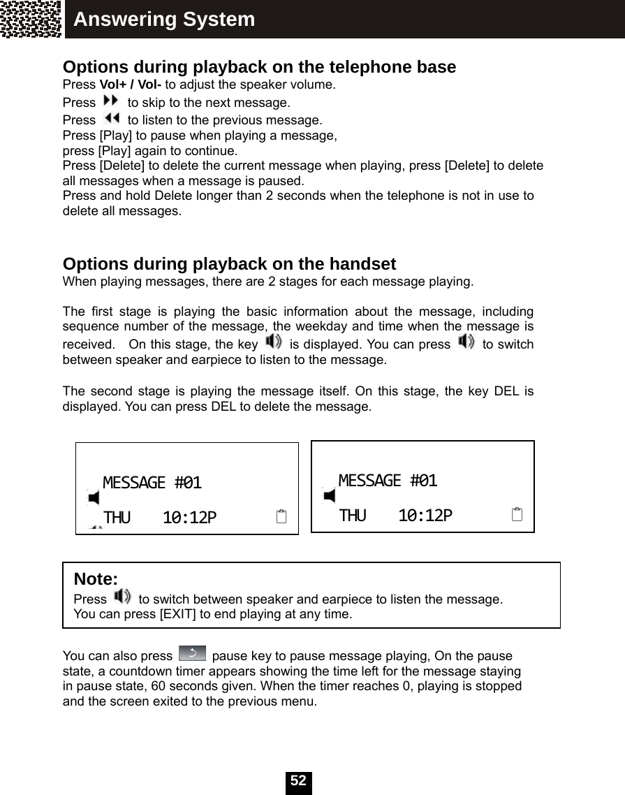   52 Options during playback on the telephone base Press Vol+ / Vol- to adjust the speaker volume. Press    to skip to the next message. Press    to listen to the previous message. Press [Play] to pause when playing a message, press [Play] again to continue. Press [Delete] to delete the current message when playing, press [Delete] to delete all messages when a message is paused. Press and hold Delete longer than 2 seconds when the telephone is not in use to delete all messages.  Options during playback on the handset When playing messages, there are 2 stages for each message playing.    The first stage is playing the basic information about the message, including sequence number of the message, the weekday and time when the message is received.  On this stage, the key    is displayed. You can press   to switch between speaker and earpiece to listen to the message.  The second stage is playing the message itself. On this stage, the key DEL is displayed. You can press DEL to delete the message.         You can also press    pause key to pause message playing, On the pause state, a countdown timer appears showing the time left for the message staying in pause state, 60 seconds given. When the timer reaches 0, playing is stopped and the screen exited to the previous menu.       MESSAGE#01THU10:12P MESSAGE#01THU10:12P Answering System Note:  Press    to switch between speaker and earpiece to listen the message. You can press [EXIT] to end playing at any time. 