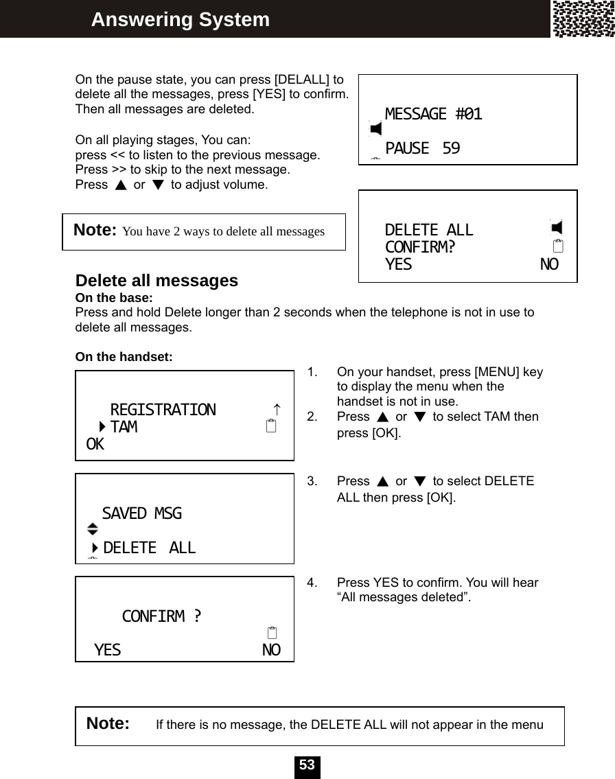   53   On the pause state, you can press [DELALL] to delete all the messages, press [YES] to confirm. Then all messages are deleted.  On all playing stages, You can: press << to listen to the previous message. Press >> to skip to the next message. Press  ▲ or ▼  to adjust volume.    Delete all messages On the base: Press and hold Delete longer than 2 seconds when the telephone is not in use to delete all messages.  On the handset:  1.  On your handset, press [MENU] key to display the menu when the handset is not in use. 2. Press ▲ or ▼  to select TAM then press [OK].   3. Press ▲ or ▼  to select DELETE ALL then press [OK].     4.  Press YES to confirm. You will hear &ldquo;All messages deleted&rdquo;.        DELETEALL CONFIRM? YESNONote: You have 2 ways to delete all messages Answering System SAVEDMSG DELETEALL   CONFIRM?  YESNONote:   If there is no message, the DELETE ALL will not appear in the menu MESSAGE#01PAUSE59REGISTRATION&uarr;TAM OK                 