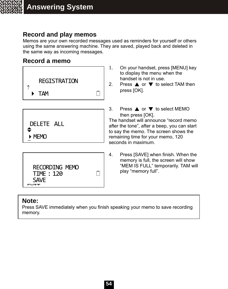   54  Record and play memos Memos are your own recorded messages used as reminders for yourself or others using the same answering machine. They are saved, played back and deleted in the same way as incoming messages. Record a memo  1. On your handset, press [MENU] key to display the menu when the handset is not in use. 2. Press ▲ or ▼  to select TAM then press [OK].   3. Press ▲ or ▼  to select MEMO then press [OK]. The handset will announce &ldquo;record memo after the tone&rdquo;, after a beep, you can start to say the memo. The screen shows the remaining time for your memo, 120 seconds in maximum.  4.  Press [SAVE] when finish. When the memory is full, the screen will show &ldquo;MEM IS FULL&rdquo; temporarily. TAM will play &ldquo;memory full&rdquo;.    RECORDINGMEMOTIME:120 SAVEEXITNote:  Press SAVE immediately when you finish speaking your memo to save recording memory. REGISTRATION&uarr;TAM DELETEALL MEMOAnswering System 