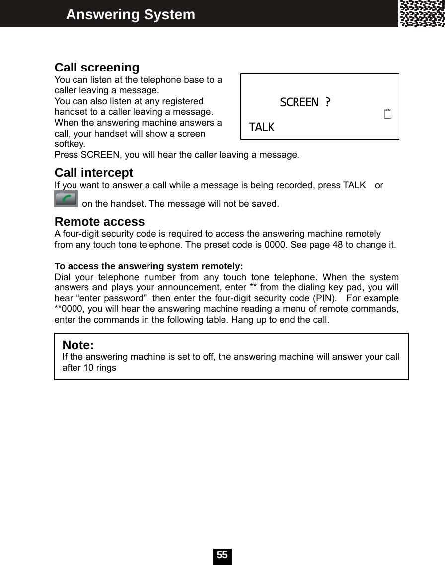   55  Call screening You can listen at the telephone base to a caller leaving a message. You can also listen at any registered handset to a caller leaving a message. When the answering machine answers a call, your handset will show a screen softkey.  Press SCREEN, you will hear the caller leaving a message.   Call intercept If you want to answer a call while a message is being recorded, press TALK    or   on the handset. The message will not be saved. Remote access A four-digit security code is required to access the answering machine remotely from any touch tone telephone. The preset code is 0000. See page 48 to change it.    To access the answering system remotely: Dial your telephone number from any touch tone telephone. When the system answers and plays your announcement, enter ** from the dialing key pad, you will hear &ldquo;enter password&rdquo;, then enter the four-digit security code (PIN).   For example **0000, you will hear the answering machine reading a menu of remote commands, enter the commands in the following table. Hang up to end the call.    Answering System   SCREEN?  TALKNote:  If the answering machine is set to off, the answering machine will answer your call after 10 rings 