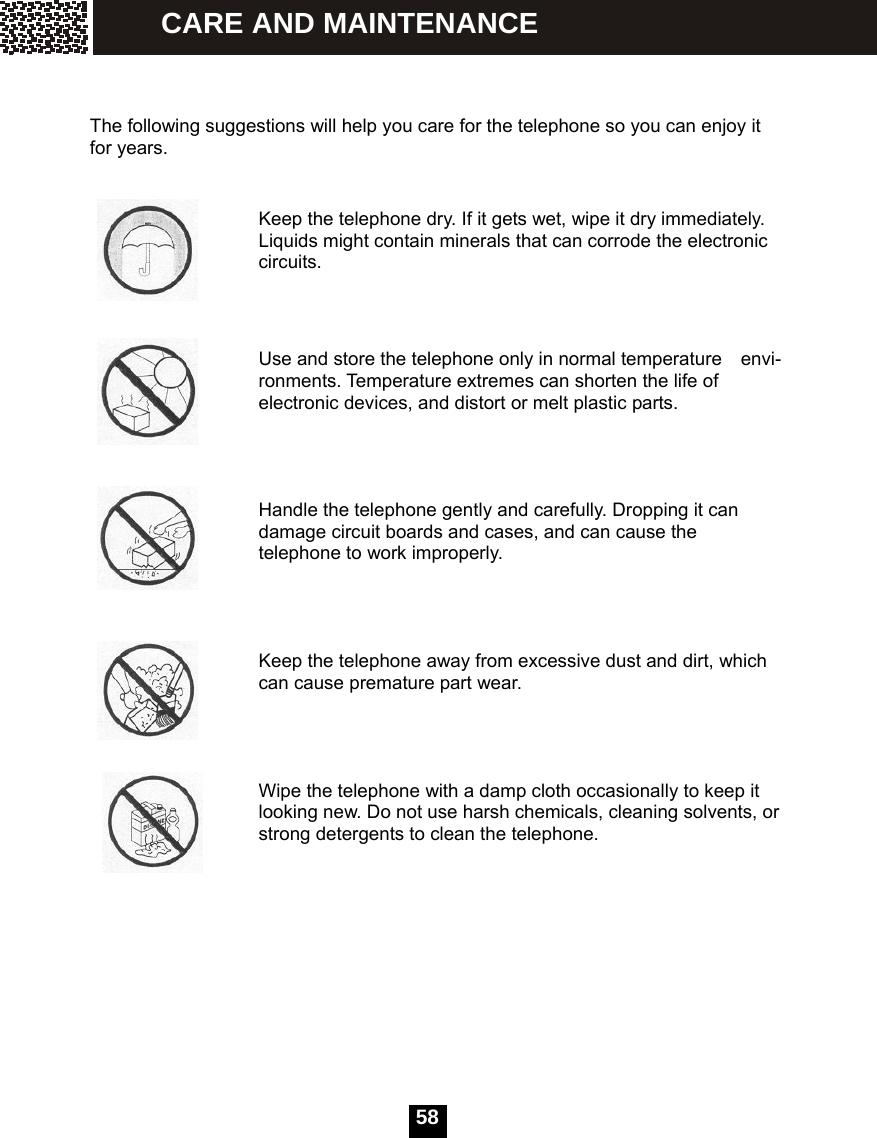   58   The following suggestions will help you care for the telephone so you can enjoy it for years.                                 Keep the telephone dry. If it gets wet, wipe it dry immediately. Liquids might contain minerals that can corrode the electronic circuits.                       Use and store the telephone only in normal temperature    envi-ronments. Temperature extremes can shorten the life of electronic devices, and distort or melt plastic parts.     Handle the telephone gently and carefully. Dropping it can damage circuit boards and cases, and can cause the telephone to work improperly.     Keep the telephone away from excessive dust and dirt, which can cause premature part wear.     Wipe the telephone with a damp cloth occasionally to keep it looking new. Do not use harsh chemicals, cleaning solvents, or strong detergents to clean the telephone.            CARE AND MAINTENANCE 