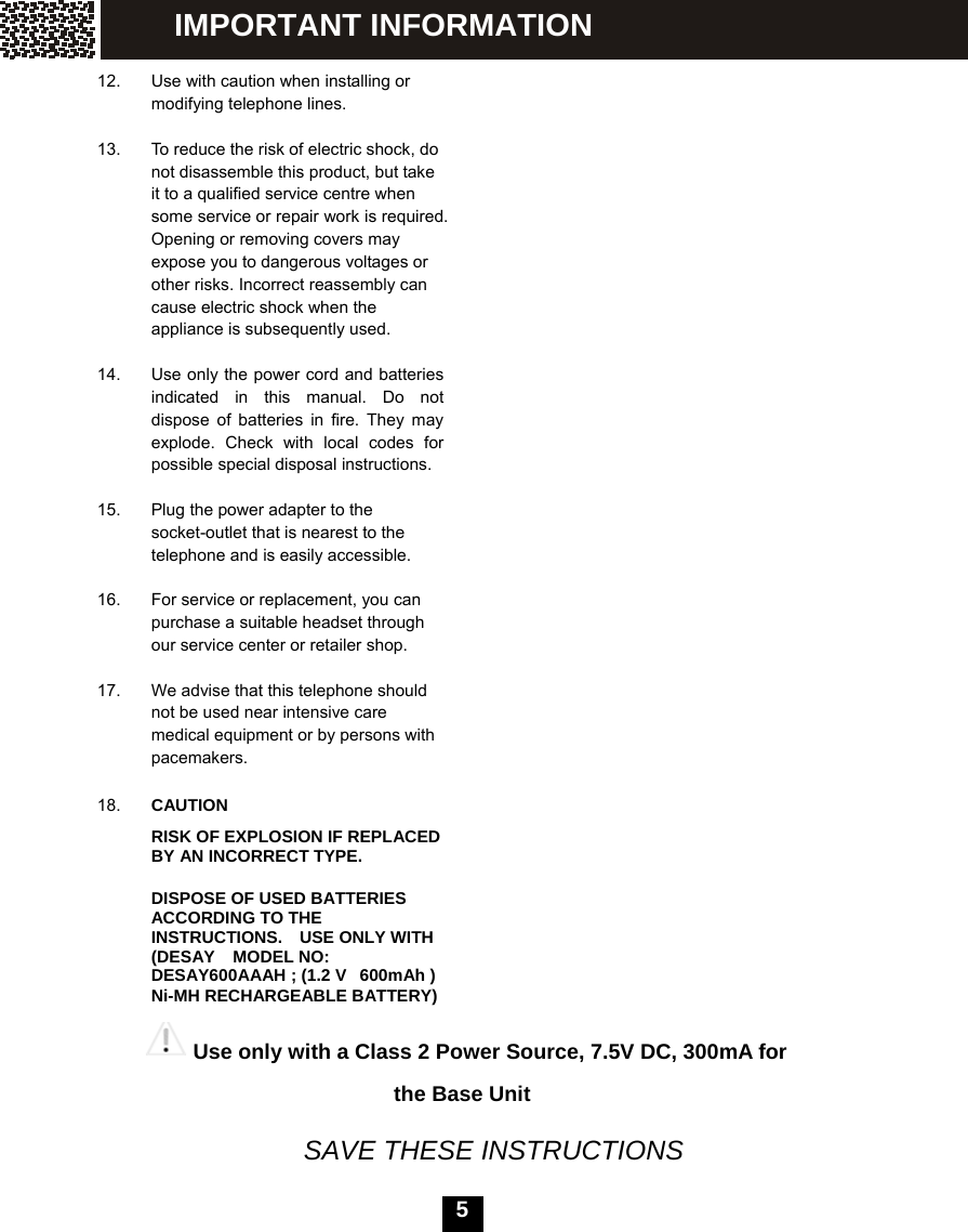   5  12.  Use with caution when installing or modifying telephone lines.  13.  To reduce the risk of electric shock, do not disassemble this product, but take it to a qualified service centre when   some service or repair work is required.   Opening or removing covers may expose you to dangerous voltages or other risks. Incorrect reassembly can cause electric shock when the appliance is subsequently used.  14.  Use only the power cord and batteries indicated in this manual. Do not dispose of batteries in fire. They may explode. Check with local codes for possible special disposal instructions.  15.  Plug the power adapter to the socket-outlet that is nearest to the telephone and is easily accessible.  16.  For service or replacement, you can purchase a suitable headset through our service center or retailer shop.  17.  We advise that this telephone should not be used near intensive care medical equipment or by persons with pacemakers.  18.  CAUTION RISK OF EXPLOSION IF REPLACED BY AN INCORRECT TYPE.   DISPOSE OF USED BATTERIES ACCORDING TO THE INSTRUCTIONS.  USE ONLY WITH (DESAY    MODEL NO: DESAY600AAAH ; (1.2 V   600mAh ) Ni-MH RECHARGEABLE BATTERY)                                       Use only with a Class 2 Power Source, 7.5V DC, 300mA for     the Base Unit   SAVE THESE INSTRUCTIONS IMPORTANT INFORMATION 