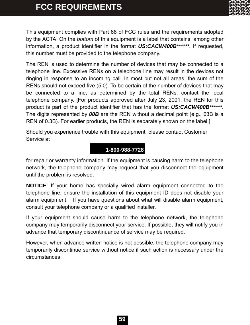   59  This equipment complies with Part 68 of FCC rules and the requirements adopted by the ACTA. On the bottom of this equipment is a label that contains, among other information, a product identifier in the format US:CACW400B******. If requested, this number must be provided to the telephone company. The REN is used to determine the number of devices that may be connected to a telephone line. Excessive RENs on a telephone line may result in the devices not ringing in response to an incoming call. In most but not all areas, the sum of the RENs should not exceed five (5.0). To be certain of the number of devices that may be connected to a line, as determined by the total RENs, contact the local telephone company. [For products approved after July 23, 2001, the REN for this product is part of the product identifier that has the format US:CACW400B******. The digits represented by 00B are the REN without a decimal point (e.g., 03B is a REN of 0.3B). For earlier products, the REN is separately shown on the label.] Should you experience trouble with this equipment, please contact Customer Service at 1-800-988-7728 for repair or warranty information. If the equipment is causing harm to the telephone network, the telephone company may request that you disconnect the equipment until the problem is resolved. NOTICE: If your home has specially wired alarm equipment connected to the telephone line, ensure the installation of this equipment ID does not disable your alarm equipment.    If you have questions about what will disable alarm equipment, consult your telephone company or a qualified installer. If your equipment should cause harm to the telephone network, the telephone company may temporarily disconnect your service. If possible, they will notify you in advance that temporary discontinuance of service may be required. However, when advance written notice is not possible, the telephone company may temporarily discontinue service without notice if such action is necessary under the circumstances.      FCC REQUIREMENTS 