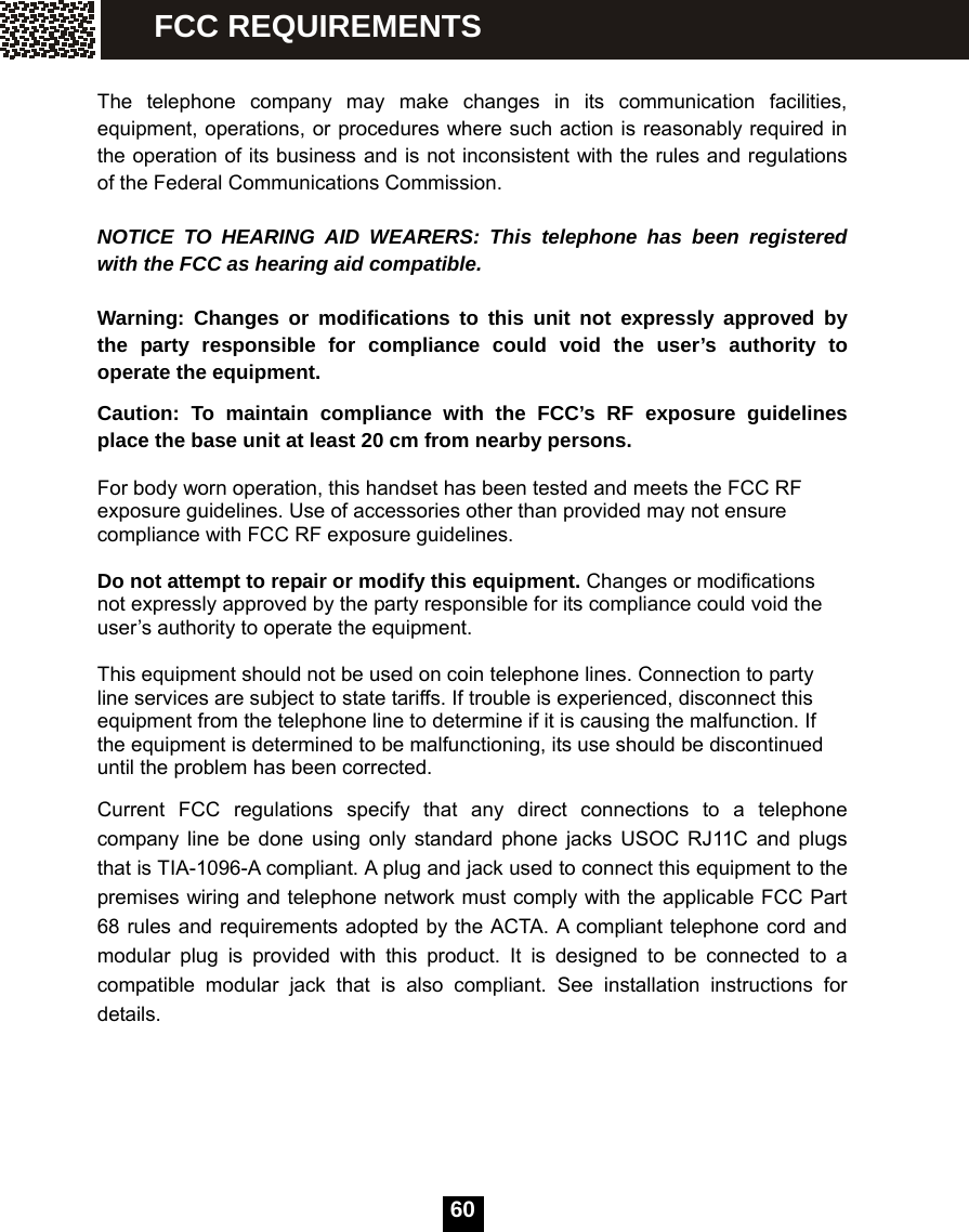   60 The telephone company may make changes in its communication facilities, equipment, operations, or procedures where such action is reasonably required in the operation of its business and is not inconsistent with the rules and regulations of the Federal Communications Commission.  NOTICE TO HEARING AID WEARERS: This telephone has been registered with the FCC as hearing aid compatible.  Warning: Changes or modifications to this unit not expressly approved by the party responsible for compliance could void the user&rsquo;s authority to operate the equipment. Caution: To maintain compliance with the FCC&rsquo;s RF exposure guidelines place the base unit at least 20 cm from nearby persons.  For body worn operation, this handset has been tested and meets the FCC RF exposure guidelines. Use of accessories other than provided may not ensure compliance with FCC RF exposure guidelines.  Do not attempt to repair or modify this equipment. Changes or modifications not expressly approved by the party responsible for its compliance could void the user&rsquo;s authority to operate the equipment.  This equipment should not be used on coin telephone lines. Connection to party line services are subject to state tariffs. If trouble is experienced, disconnect this equipment from the telephone line to determine if it is causing the malfunction. If the equipment is determined to be malfunctioning, its use should be discontinued until the problem has been corrected. Current FCC regulations specify that any direct connections to a telephone company line be done using only standard phone jacks USOC RJ11C and plugs that is TIA-1096-A compliant. A plug and jack used to connect this equipment to the premises wiring and telephone network must comply with the applicable FCC Part 68 rules and requirements adopted by the ACTA. A compliant telephone cord and modular plug is provided with this product. It is designed to be connected to a compatible modular jack that is also compliant. See installation instructions for details.   FCC REQUIREMENTS 