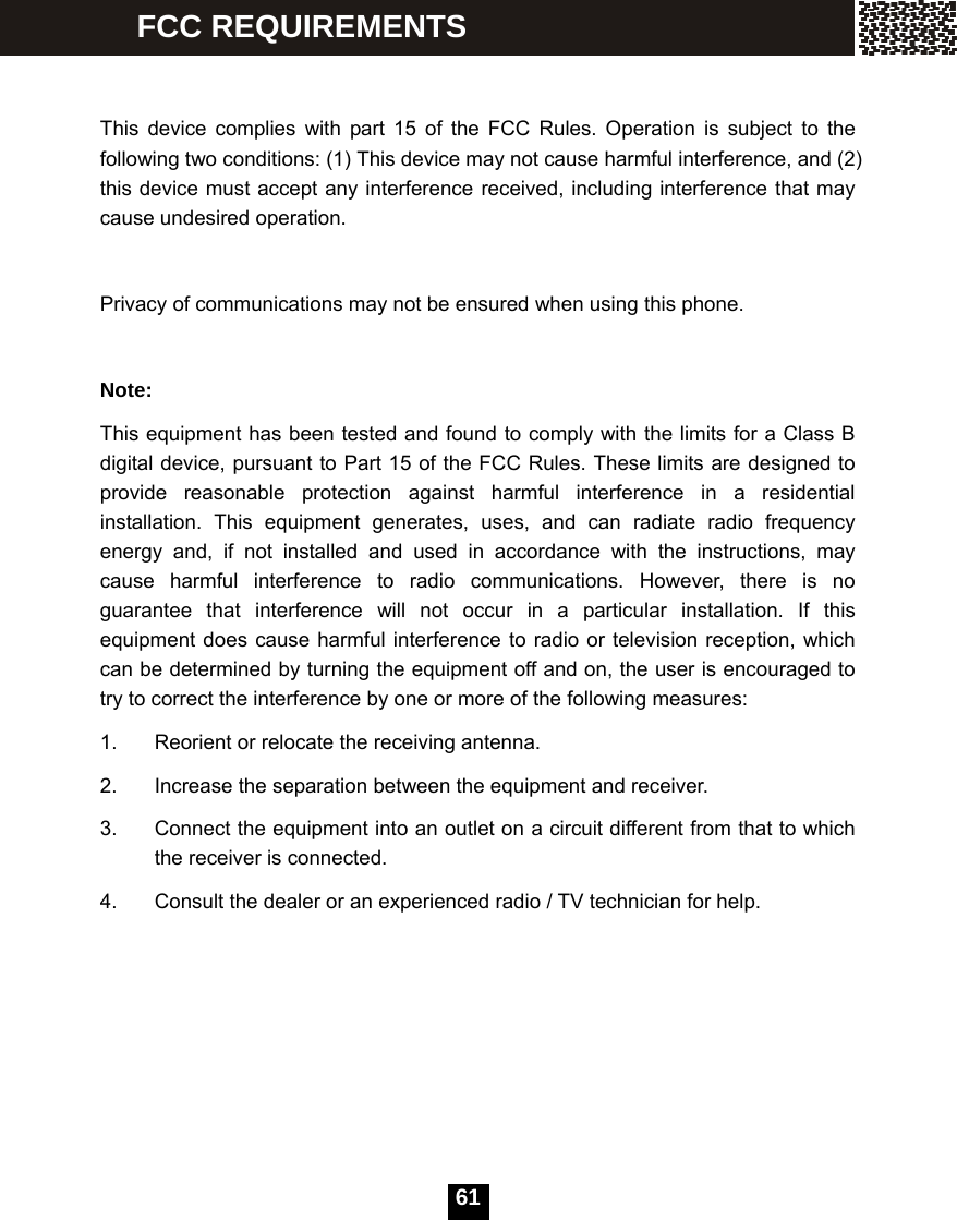   61  This device complies with part 15 of the FCC Rules. Operation is subject to the following two conditions: (1) This device may not cause harmful interference, and (2) this device must accept any interference received, including interference that may cause undesired operation.    Privacy of communications may not be ensured when using this phone.  Note: This equipment has been tested and found to comply with the limits for a Class B digital device, pursuant to Part 15 of the FCC Rules. These limits are designed to provide reasonable protection against harmful interference in a residential installation. This equipment generates, uses, and can radiate radio frequency energy and, if not installed and used in accordance with the instructions, may cause harmful interference to radio communications. However, there is no guarantee that interference will not occur in a particular installation. If this equipment does cause harmful interference to radio or television reception, which can be determined by turning the equipment off and on, the user is encouraged to try to correct the interference by one or more of the following measures: 1.  Reorient or relocate the receiving antenna. 2.  Increase the separation between the equipment and receiver. 3.  Connect the equipment into an outlet on a circuit different from that to which the receiver is connected. 4.  Consult the dealer or an experienced radio / TV technician for help.       FCC REQUIREMENTS 