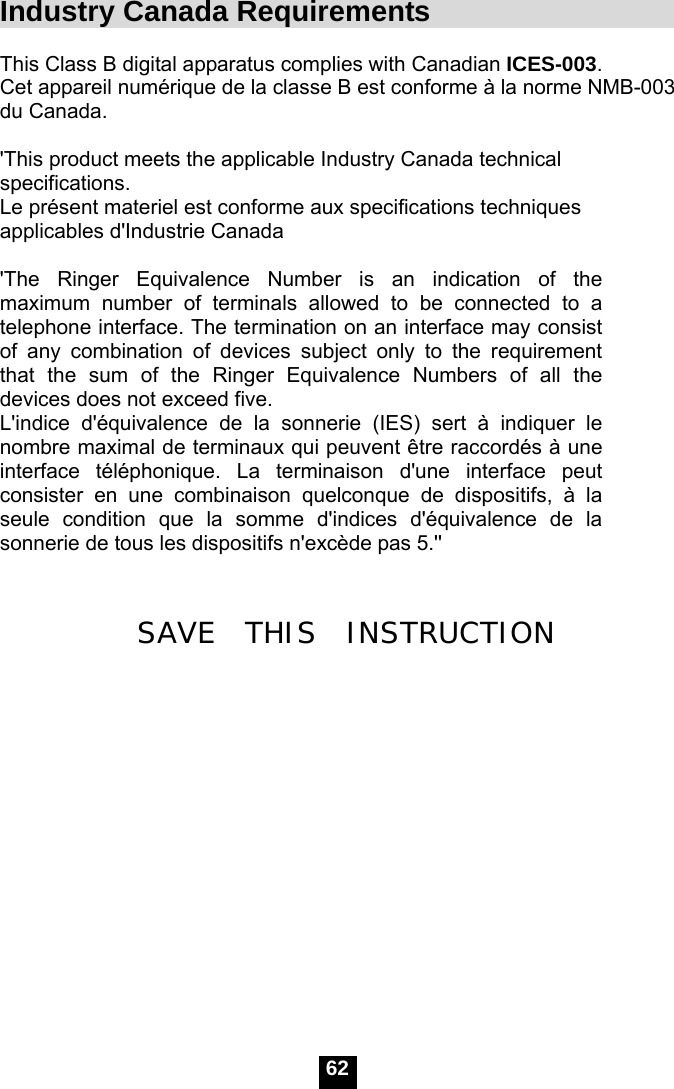   62Industry Canada Requirements                      This Class B digital apparatus complies with Canadian ICES-003. Cet appareil num&eacute;rique de la classe B est conforme &agrave; la norme NMB-003 du Canada.  'This product meets the applicable Industry Canada technical specifications.  Le pr&eacute;sent materiel est conforme aux specifications techniques applicables d'Industrie Canada  'The Ringer Equivalence Number is an indication of the maximum number of terminals allowed to be connected to a telephone interface. The termination on an interface may consist of any combination of devices subject only to the requirement that the sum of the Ringer Equivalence Numbers of all the devices does not exceed five.   L'indice d'&eacute;quivalence de la sonnerie (IES) sert &agrave; indiquer le nombre maximal de terminaux qui peuvent &ecirc;tre raccord&eacute;s &agrave; une interface t&eacute;l&eacute;phonique. La terminaison d'une interface peut consister en une combinaison quelconque de dispositifs, &agrave; la seule condition que la somme d'indices d'&eacute;quivalence de la sonnerie de tous les dispositifs n'exc&egrave;de pas 5.''   SAVE  THIS  INSTRUCTION           