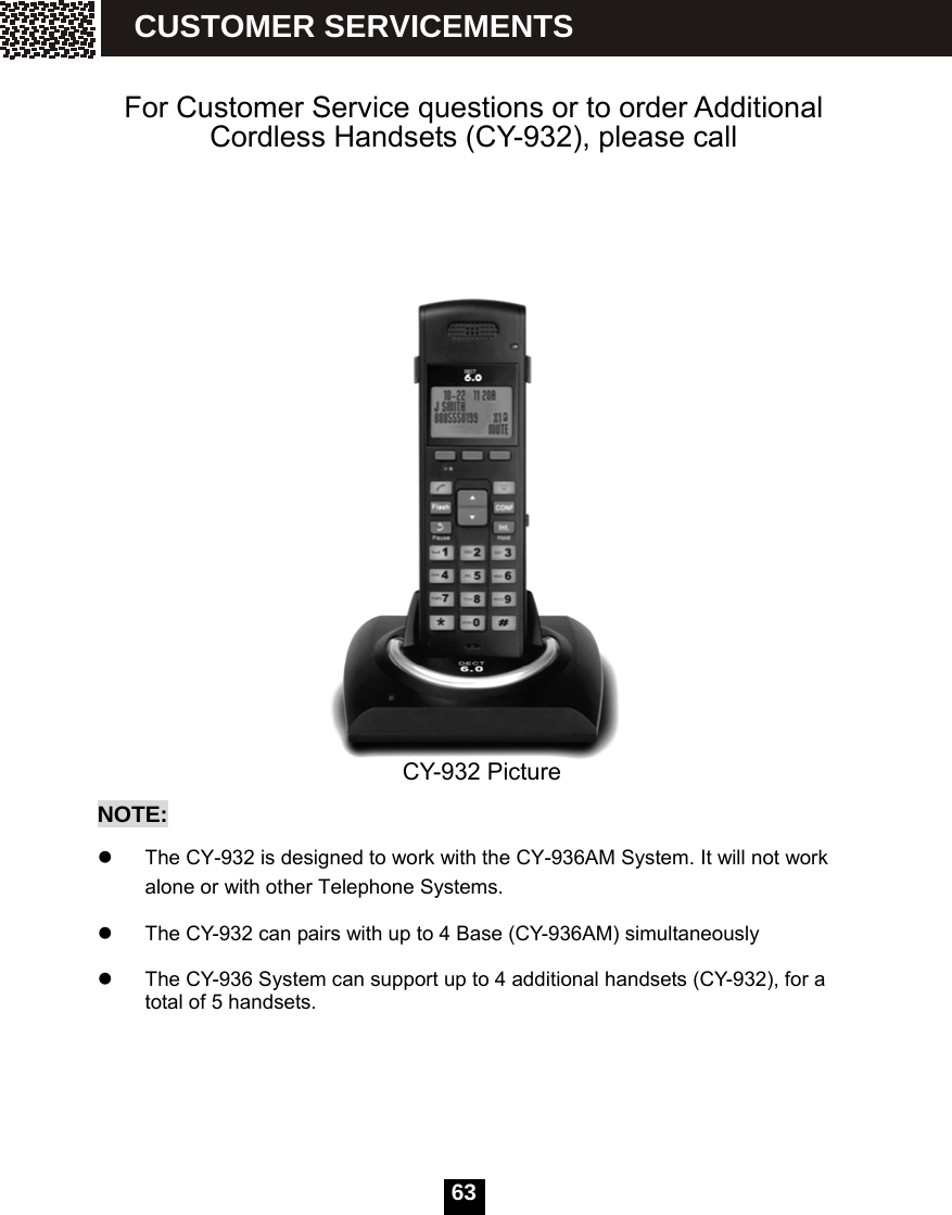   63  For Customer Service questions or to order Additional Cordless Handsets (CY-932), please call     CY-932 Picture NOTE:  z  The CY-932 is designed to work with the CY-936AM System. It will not work alone or with other Telephone Systems.    z  The CY-932 can pairs with up to 4 Base (CY-936AM) simultaneously    z  The CY-936 System can support up to 4 additional handsets (CY-932), for a total of 5 handsets.  CUSTOMER SERVICEMENTS 