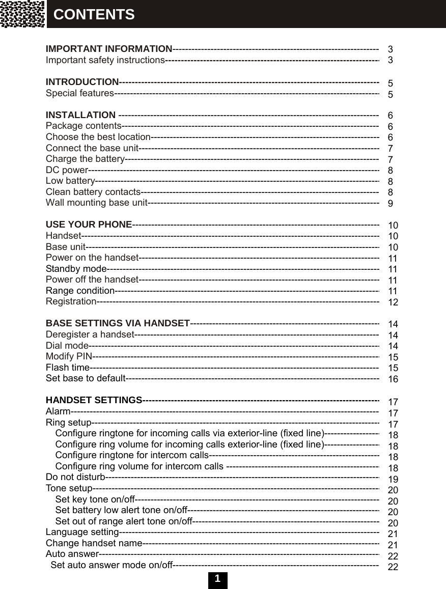 1     IMPORTANT INFORMATION--------------------------------------------------------------------- Important safety instructions------------------------------------------------------------------------  INTRODUCTION-------------------------------------------------------------------------------------- Special features---------------------------------------------------------------------------------------  INSTALLATION -------------------------------------------------------------------------------------- Package contents------------------------------------------------------------------------------------- Choose the best location---------------------------------------------------------------------------- Connect the base unit-------------------------------------------------------------------------------- Charge the battery------------------------------------------------------------------------------------ DC power------------------------------------------------------------------------------------------------ Low battery---------------------------------------------------------------------------------------------- Clean battery contacts------------------------------------------------------------------------------- Wall mounting base unit-----------------------------------------------------------------------------  USE YOUR PHONE---------------------------------------------------------------------------------- Handset-------------------------------------------------------------------------------------------------- Base unit------------------------------------------------------------------------------------------------ Power on the handset-------------------------------------------------------------------------------- Standby mode------------------------------------------------------------------------------------------ Power off the handset-------------------------------------------------------------------------------- Range condition---------------------------------------------------------------------------------------- Registration---------------------------------------------------------------------------------------------  BASE SETTINGS VIA HANDSET---------------------------------------------------------------- Deregister a handset--------------------------------------------------------------------------------- Dial mode------------------------------------------------------------------------------------------------ Modify PIN----------------------------------------------------------------------------------------------- Flash time----------------------------------------------------------------------------------------------- Set base to default------------------------------------------------------------------------------------  HANDSET SETTINGS------------------------------------------------------------------------------- Alarm----------------------------------------------------------------------------------------------------- Ring setup----------------------------------------------------------------------------------------------- Configure ringtone for incoming calls via exterior-line (fixed line)---------------------- Configure ring volume for incoming calls exterior-line (fixed line)---------------------- Configure ringtone for intercom calls---------------------------------------------------------- Configure ring volume for intercom calls ----------------------------------------------------- Do not disturb------------------------------------------------------------------------------------------- Tone setup-----------------------------------------------------------------------------------------------     Set key tone on/off---------------------------------------------------------------------------------   Set battery low alert tone on/off-----------------------------------------------------------------     Set out of range alert tone on/off--------------------------------------------------------------- Language setting-------------------------------------------------------------------------------------- Change handset name------------------------------------------------------------------------------- Auto answer---------------------------------------------------------------------------------------------   Set auto answer mode on/off--------------------------------------------------------------------- 3 3  5 5  6 6 6 7 7 8 8 8 9  10 10 10 11 11 11 11 12  14 14 14 15 15 16  17 17 17 18 18 18 18 19 20 20 20 20 21 21 22 22 CONTENTS 