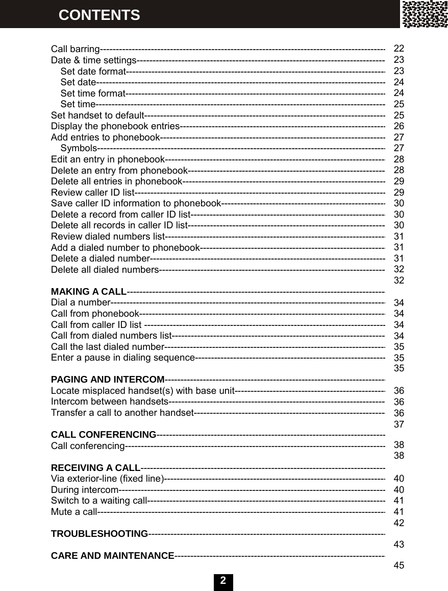  2     Call barring---------------------------------------------------------------------------------------------- Date &amp; time settings----------------------------------------------------------------------------------   Set date format-------------------------------------------------------------------------------------- Set date-------------------------------------------------------------------------------------------- Set time format--------------------------------------------------------------------------------------   Set time----------------------------------------------------------------------------------------------- Set handset to default-------------------------------------------------------------------------------- Display the phonebook entries--------------------------------------------------------------------- Add entries to phonebook--------------------------------------------------------------------------- Symbols----------------------------------------------------------------------------------------------- Edit an entry in phonebook-------------------------------------------------------------------------- Delete an entry from phonebook------------------------------------------------------------------ Delete all entries in phonebook-------------------------------------------------------------------- Review caller ID list----------------------------------------------------------------------------------- Save caller ID information to phonebook------------------------------------------------------- Delete a record from caller ID list----------------------------------------------------------------- Delete all records in caller ID list------------------------------------------------------------------ Review dialed numbers list------------------------------------------------------------------------- Add a dialed number to phonebook-------------------------------------------------------------- Delete a dialed number------------------------------------------------------------------------------ Delete all dialed numbers---------------------------------------------------------------------------  MAKING A CALL------------------------------------------------------------------------------------- Dial a number----------------------------------------------------------------------------------------- Call from phonebook-------------------------------------------------------------------------------- Call from caller ID list -------------------------------------------------------------------------------- Call from dialed numbers list----------------------------------------------------------------------- Call the last dialed number-------------------------------------------------------------------------- Enter a pause in dialing sequence--------------------------------------------------------------  PAGING AND INTERCOM------------------------------------------------------------------------- Locate misplaced handset(s) with base unit---------------------------------------------------- Intercom between handsets------------------------------------------------------------------------ Transfer a call to another handset----------------------------------------------------------------  CALL CONFERENCING---------------------------------------------------------------------------- Call conferencing--------------------------------------------------------------------------------------  RECEIVING A CALL--------------------------------------------------------------------------------- Via exterior-line (fixed line)------------------------------------------------------------------------- During intercom---------------------------------------------------------------------------------------- Switch to a waiting call----------------------------------------------------------------------------- Mute a call-----------------------------------------------------------------------------------------------  TROUBLESHOOTING-------------------------------------------------------------------------------  CARE AND MAINTENANCE---------------------------------------------------------------------- 22 23 23 24 24 25 25 26 27 27 28 28 29 29 30 30 30 31 31 31 32 32  34 34 34 34 35 35 35  36 36 36 37  38 38  40 40 41 41 42  43  45 CONTENTS 