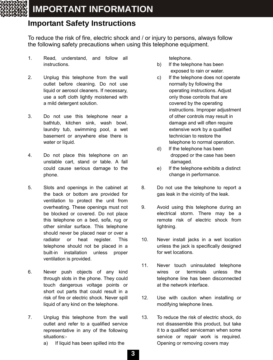  3   Important Safety Instructions  To reduce the risk of fire, electric shock and / or injury to persons, always follow the following safety precautions when using this telephone equipment.  1.  Read, understand, and follow all instructions.  2.  Unplug this telephone from the wall outlet before cleaning. Do not use liquid or aerosol cleaners. If necessary, use a soft cloth lightly moistened with a mild detergent solution.  3.  Do not use this telephone near a bathtub, kitchen sink, wash bowl, laundry tub, swimming pool, a wet basement or anywhere else there is water or liquid.  4.  Do not place this telephone on an unstable cart, stand or table. A fall could cause serious damage to the phone.  5.  Slots and openings in the cabinet at the back or bottom are provided for ventilation to protect the unit from overheating. These openings must not be blocked or covered. Do not place this telephone on a bed, sofa, rug or other similar surface. This telephone should never be placed near or over a radiator or heat register. This telephone should not be placed in a built-in installation unless proper ventilation is provided.  6.  Never push objects of any kind through slots in the phone. They could touch dangerous voltage points or short out parts that could result in a risk of fire or electric shock. Never spill liquid of any kind on the telephone.  7.  Unplug this telephone from the wall   outlet and refer to a qualified service representative in any of the following situations:- a)  If liquid has been spilled into the   telephone. b)  If the telephone has been   exposed to rain or water. c)  If the telephone does not operate   normally by following the   operating instructions. Adjust only those controls that are covered by the operating instructions. Improper adjustment of other controls may result in damage and will often require extensive work by a qualified technician to restore the telephone to normal operation. d)  If the telephone has been   dropped or the case has been damaged. e)  If the telephone exhibits a distinct change in performance.  8.  Do not use the telephone to report a gas leak in the vicinity of the leak.  9.  Avoid using this telephone during an electrical storm. There may be a remote risk of electric shock from lightning.  10.  Never install jacks in a wet location unless the jack is specifically designed for wet locations.  11.  Never touch uninsulated telephone wires or terminals unless the telephone line has been disconnected at the network interface.  12.  Use with caution when installing or modifying telephone lines.  13.  To reduce the risk of electric shock, do not disassemble this product, but take it to a qualified serviceman when some service or repair work is required.  Opening or removing covers may   IMPORTANT INFORMATION 