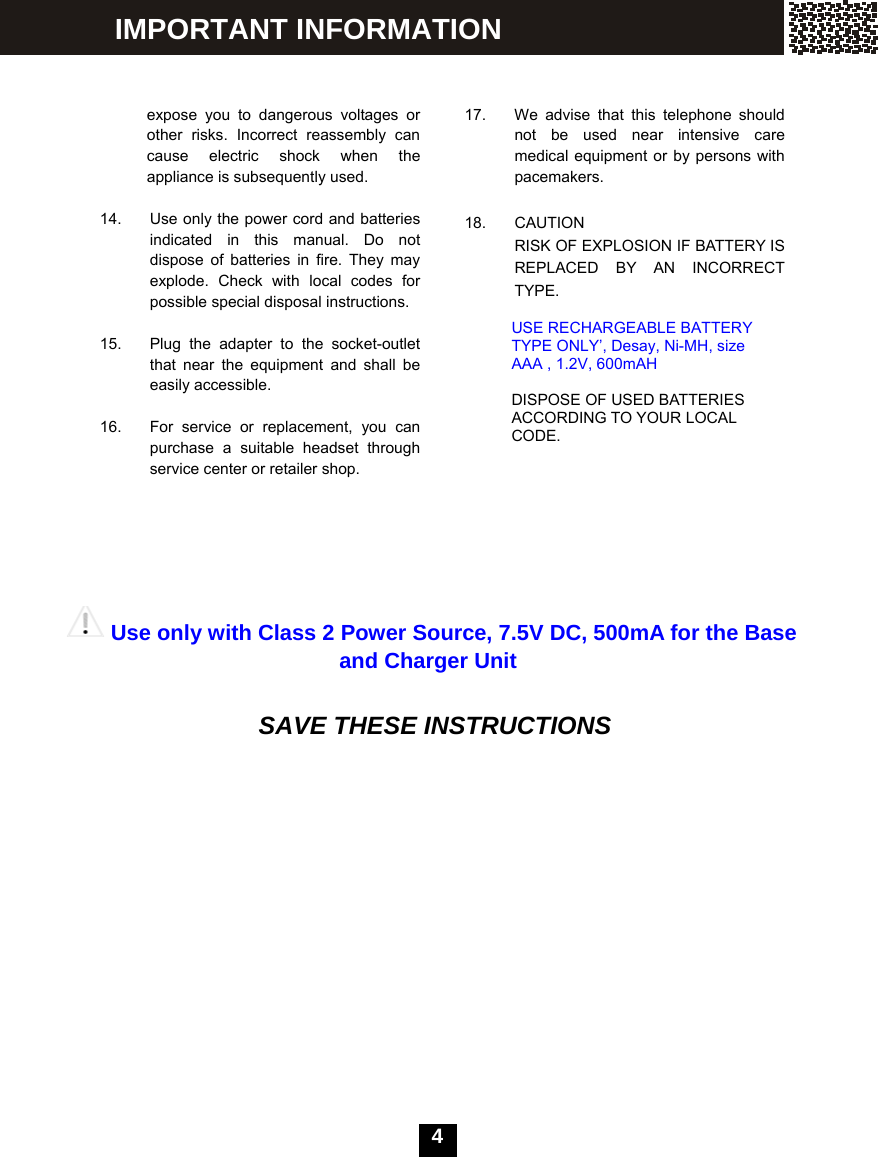  4      expose you to dangerous voltages or other risks. Incorrect reassembly can cause electric shock when the appliance is subsequently used.  14.  Use only the power cord and batteries indicated in this manual. Do not dispose of batteries in fire. They may explode. Check with local codes for possible special disposal instructions.  15.  Plug the adapter to the socket-outlet that near the equipment and shall be easily accessible.  16.  For service or replacement, you can purchase a suitable headset through service center or retailer shop.                                    17.  We advise that this telephone should not be used near intensive care medical equipment or by persons with pacemakers.  18. CAUTION RISK OF EXPLOSION IF BATTERY IS REPLACED BY AN INCORRECT TYPE.  USE RECHARGEABLE BATTERY TYPE ONLY&rsquo;, Desay, Ni-MH, size AAA , 1.2V, 600mAH  DISPOSE OF USED BATTERIES ACCORDING TO YOUR LOCAL CODE. Use only with Class 2 Power Source, 7.5V DC, 500mA for the Base and Charger Unit   SAVE THESE INSTRUCTIONS IMPORTANT INFORMATION 