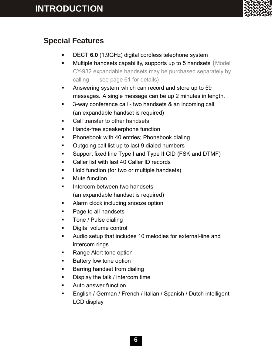   6 INTRODUCTION Special Features   DECT 6.0 (1.9GHz) digital cordless telephone system   Multiple handsets capability, supports up to 5 handsets (Model CY-932 expandable handsets may be purchased separately by calling   &ndash; see page 61 for details)  Answering system which can record and store up to 59 messages. A single message can be up 2 minutes in length.   3-way conference call - two handsets &amp; an incoming call (an expandable handset is required)     Call transfer to other handsets   Hands-free speakerphone function   Phonebook with 40 entries; Phonebook dialing   Outgoing call list up to last 9 dialed numbers   Support fixed line Type I and Type II CID (FSK and DTMF)   Caller list with last 40 Caller ID records   Hold function (for two or multiple handsets)  Mute function   Intercom between two handsets   (an expandable handset is required)     Alarm clock including snooze option   Page to all handsets   Tone / Pulse dialing   Digital volume control   Audio setup that includes 10 melodies for external-line and intercom rings   Range Alert tone option   Battery low tone option   Barring handset from dialing   Display the talk / intercom time   Auto answer function    English / German / French / Italian / Spanish / Dutch intelligent LCD display 