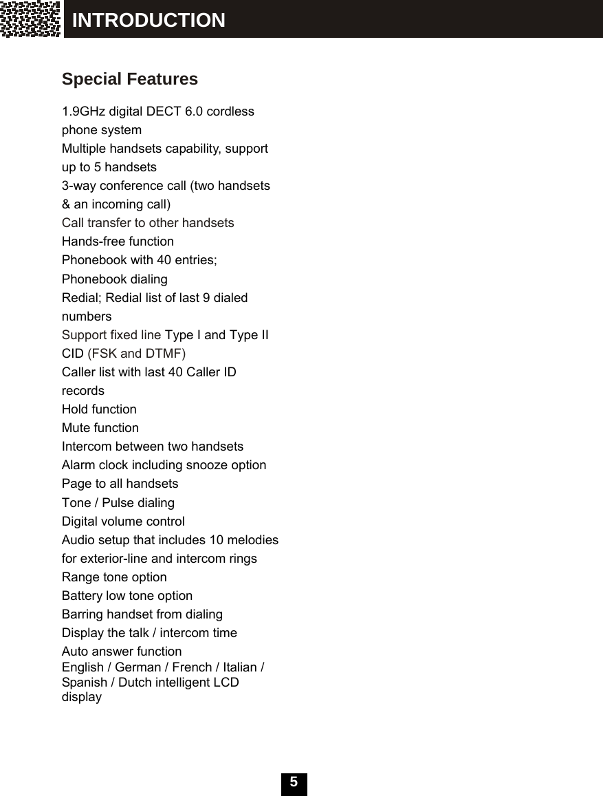  5     Special Features  1.9GHz digital DECT 6.0 cordless phone system Multiple handsets capability, support up to 5 handsets 3-way conference call (two handsets &amp; an incoming call)   Call transfer to other handsets Hands-free function Phonebook with 40 entries; Phonebook dialing Redial; Redial list of last 9 dialed numbers Support fixed line Type I and Type II CID (FSK and DTMF) Caller list with last 40 Caller ID records Hold function Mute function Intercom between two handsets Alarm clock including snooze option Page to all handsets Tone / Pulse dialing Digital volume control Audio setup that includes 10 melodies for exterior-line and intercom rings Range tone option Battery low tone option Barring handset from dialing Display the talk / intercom time Auto answer function  English / German / French / Italian / Spanish / Dutch intelligent LCD display INTRODUCTION 