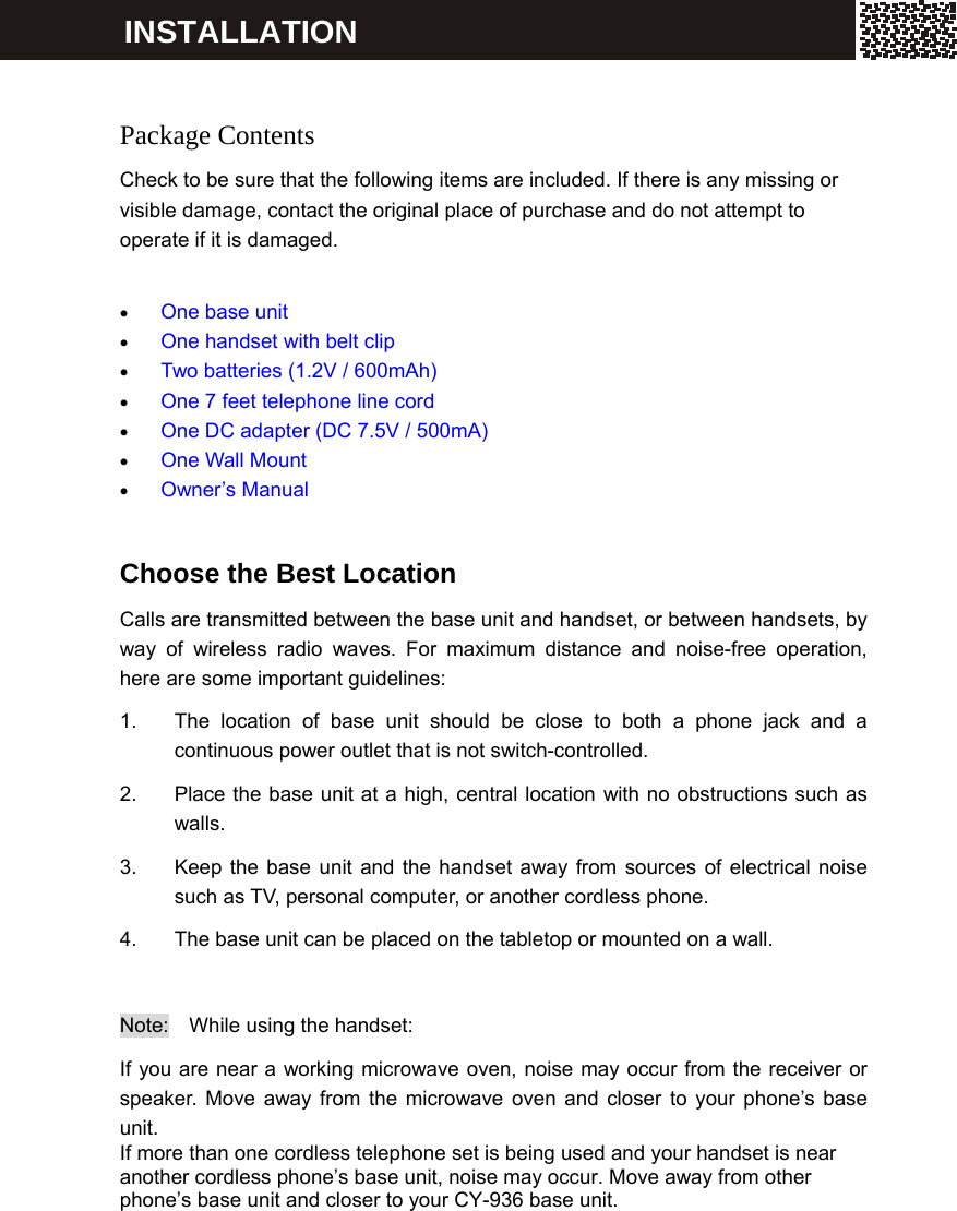     Package Contents Check to be sure that the following items are included. If there is any missing or visible damage, contact the original place of purchase and do not attempt to operate if it is damaged.  &bull; One base unit &bull; One handset with belt clip &bull; Two batteries (1.2V / 600mAh) &bull; One 7 feet telephone line cord &bull; One DC adapter (DC 7.5V / 500mA) &bull; One Wall Mount   &bull; Owner&rsquo;s Manual  Choose the Best Location Calls are transmitted between the base unit and handset, or between handsets, by way of wireless radio waves. For maximum distance and noise-free operation, here are some important guidelines: 1.  The location of base unit should be close to both a phone jack and a continuous power outlet that is not switch-controlled. 2.  Place the base unit at a high, central location with no obstructions such as walls. 3.  Keep the base unit and the handset away from sources of electrical noise such as TV, personal computer, or another cordless phone. 4.  The base unit can be placed on the tabletop or mounted on a wall.  Note:  While using the handset: If you are near a working microwave oven, noise may occur from the receiver or speaker. Move away from the microwave oven and closer to your phone&rsquo;s base unit. If more than one cordless telephone set is being used and your handset is near another cordless phone&rsquo;s base unit, noise may occur. Move away from other phone&rsquo;s base unit and closer to your CY-936 base unit. INSTALLATION 
