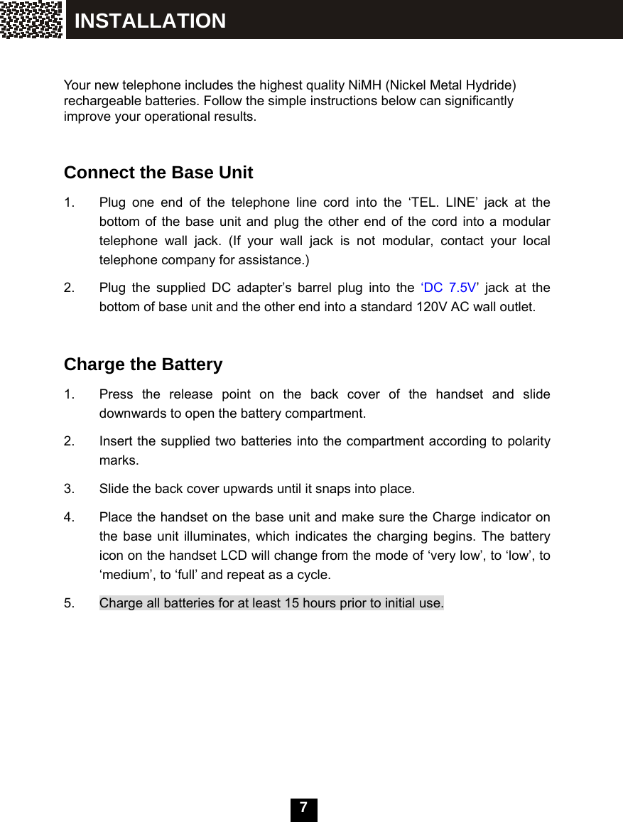  7      Your new telephone includes the highest quality NiMH (Nickel Metal Hydride) rechargeable batteries. Follow the simple instructions below can significantly improve your operational results.   Connect the Base Unit 1.  Plug one end of the telephone line cord into the &lsquo;TEL. LINE&rsquo; jack at the bottom of the base unit and plug the other end of the cord into a modular telephone wall jack. (If your wall jack is not modular, contact your local telephone company for assistance.) 2.  Plug the supplied DC adapter&rsquo;s barrel plug into the &lsquo;DC 7.5V&rsquo; jack at the bottom of base unit and the other end into a standard 120V AC wall outlet.     Charge the Battery 1.  Press the release point on the back cover of the handset and slide downwards to open the battery compartment. 2.  Insert the supplied two batteries into the compartment according to polarity marks. 3.  Slide the back cover upwards until it snaps into place. 4.  Place the handset on the base unit and make sure the Charge indicator on the base unit illuminates, which indicates the charging begins. The battery icon on the handset LCD will change from the mode of &lsquo;very low&rsquo;, to &lsquo;low&rsquo;, to &lsquo;medium&rsquo;, to &lsquo;full&rsquo; and repeat as a cycle. 5.  Charge all batteries for at least 15 hours prior to initial use.       INSTALLATION 