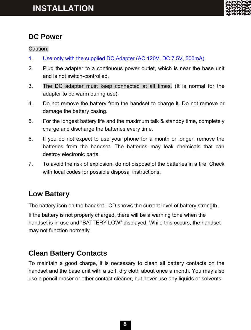  8     DC Power Caution: 1.  Use only with the supplied DC Adapter (AC 120V, DC 7.5V, 500mA). 2.  Plug the adapter to a continuous power outlet, which is near the base unit and is not switch-controlled. 3.  The DC adapter must keep connected at all times. (It is normal for the adapter to be warm during use) 4.  Do not remove the battery from the handset to charge it. Do not remove or damage the battery casing. 5.  For the longest battery life and the maximum talk &amp; standby time, completely charge and discharge the batteries every time. 6.  If you do not expect to use your phone for a month or longer, remove the batteries from the handset. The batteries may leak chemicals that can destroy electronic parts. 7.  To avoid the risk of explosion, do not dispose of the batteries in a fire. Check with local codes for possible disposal instructions.  Low Battery The battery icon on the handset LCD shows the current level of battery strength. If the battery is not properly charged, there will be a warning tone when the handset is in use and &ldquo;BATTERY LOW&rdquo; displayed. While this occurs, the handset may not function normally.   Clean Battery Contacts   To maintain a good charge, it is necessary to clean all battery contacts on the handset and the base unit with a soft, dry cloth about once a month. You may also use a pencil eraser or other contact cleaner, but never use any liquids or solvents. INSTALLATION 