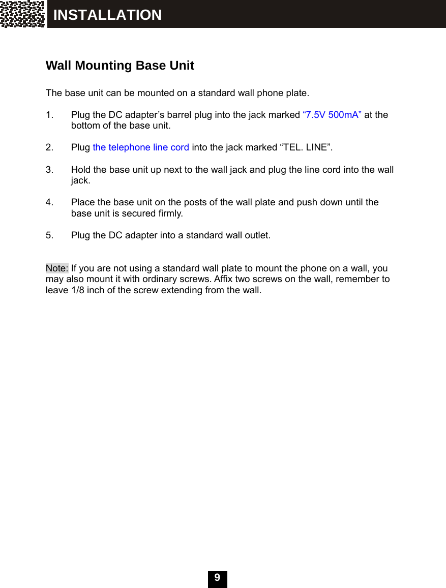  9    Wall Mounting Base Unit  The base unit can be mounted on a standard wall phone plate.  1.  Plug the DC adapter&rsquo;s barrel plug into the jack marked &ldquo;7.5V 500mA&rdquo; at the bottom of the base unit.  2. Plug the telephone line cord into the jack marked &ldquo;TEL. LINE&rdquo;.  3.  Hold the base unit up next to the wall jack and plug the line cord into the wall jack.  4.  Place the base unit on the posts of the wall plate and push down until the base unit is secured firmly.  5.  Plug the DC adapter into a standard wall outlet.   Note: If you are not using a standard wall plate to mount the phone on a wall, you may also mount it with ordinary screws. Affix two screws on the wall, remember to leave 1/8 inch of the screw extending from the wall.  Short tab INSTALLATION 