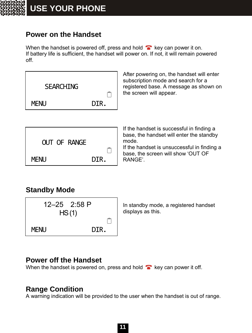  11    Power on the Handset  When the handset is powered off, press and hold    key can power it on. If battery life is sufficient, the handset will power on. If not, it will remain powered off.    After powering on, the handset will enter subscription mode and search for a registered base. A message as shown on the screen will appear.     If the handset is successful in finding a base, the handset will enter the standby mode. If the handset is unsuccessful in finding a base, the screen will show &lsquo;OUT OF RANGE&rsquo;.    Standby Mode  In standby mode, a registered handset displays as this.      Power off the Handset When the handset is powered on, press and hold    key can power it off.   Range Condition A warning indication will be provided to the user when the handset is out of range.  SEARCHINGMENUDIR. OUTOFRANGEMENUDIR.      12&ndash;25  2:58 P               HS (1)MENUDIR. USE YOUR PHONE 