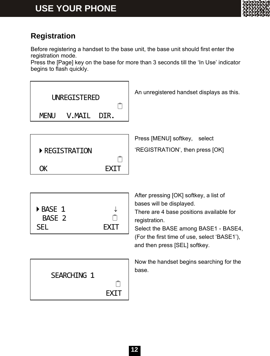  12  Registration  Before registering a handset to the base unit, the base unit should first enter the registration mode.   Press the [Page] key on the base for more than 3 seconds till the &lsquo;In Use&rsquo; indicator begins to flash quickly.  An unregistered handset displays as this.    Press [MENU] softkey,    select &lsquo;REGISTRATION&rsquo;, then press [OK]     After pressing [OK] softkey, a list of bases will be displayed. There are 4 base positions available for registration. Select the BASE among BASE1 - BASE4, (For the first time of use, select &lsquo;BASE1&rsquo;),           and then press [SEL] softkey.  Now the handset begins searching for the base.        UNREGISTEREDMENUV.MAILDIR.  REGISTRATIONOKEXITBASE1&darr;BASE2SELEXIT SEARCHING1EXIT USE YOUR PHONE 